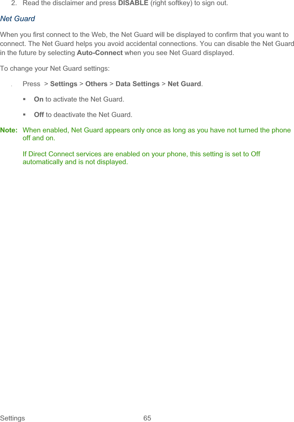 Settings 65   2.  Read the disclaimer and press DISABLE (right softkey) to sign out. Net Guard When you first connect to the Web, the Net Guard will be displayed to confirm that you want to connect. The Net Guard helps you avoid accidental connections. You can disable the Net Guard in the future by selecting Auto-Connect when you see Net Guard displayed. To change your Net Guard settings: ʇPress  &gt; Settings &gt; Others &gt; Data Settings &gt; Net Guard.On to activate the Net Guard. Off to deactivate the Net Guard. Note:  When enabled, Net Guard appears only once as long as you have not turned the phone off and on. If Direct Connect services are enabled on your phone, this setting is set to Off automatically and is not displayed. 