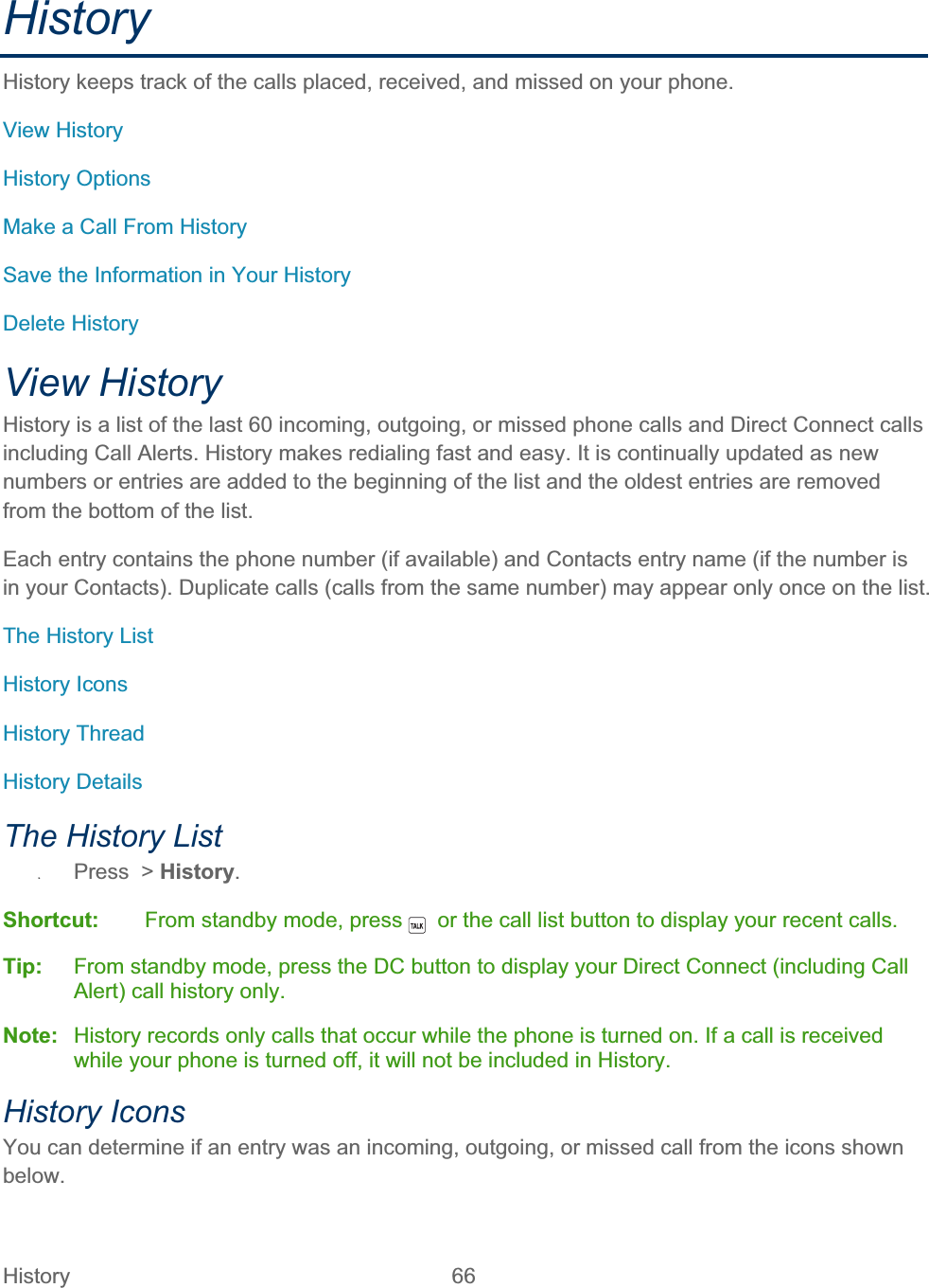 History   66   HistoryHistory keeps track of the calls placed, received, and missed on your phone. View History History Options Make a Call From History Save the Information in Your History Delete History View History  History is a list of the last 60 incoming, outgoing, or missed phone calls and Direct Connect calls including Call Alerts. History makes redialing fast and easy. It is continually updated as new numbers or entries are added to the beginning of the list and the oldest entries are removed from the bottom of the list. Each entry contains the phone number (if available) and Contacts entry name (if the number is in your Contacts). Duplicate calls (calls from the same number) may appear only once on the list. The History List History Icons History Thread History Details The History List ʇPress  &gt; History.Shortcut:   From standby mode, press    or the call list button to display your recent calls. Tip:  From standby mode, press the DC button to display your Direct Connect (including Call Alert) call history only.Note:  History records only calls that occur while the phone is turned on. If a call is received while your phone is turned off, it will not be included in History. History Icons You can determine if an entry was an incoming, outgoing, or missed call from the icons shown below.