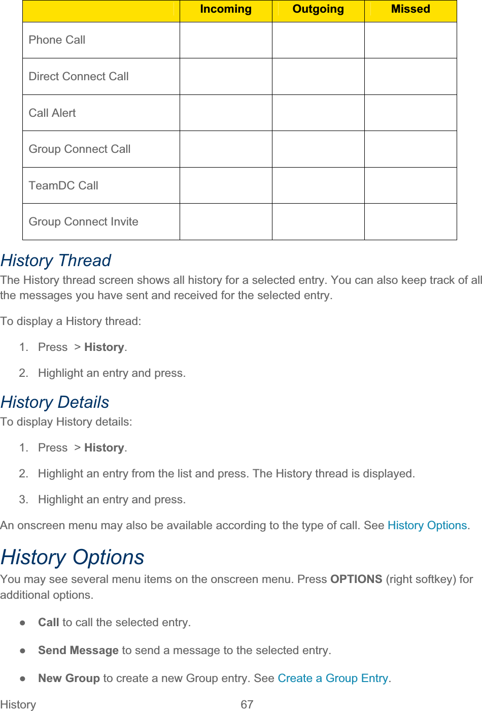 History   67   Incoming Outgoing MissedPhone Call Direct Connect Call       Call Alert     Group Connect Call       TeamDC Call     Group Connect Invite       History Thread The History thread screen shows all history for a selected entry. You can also keep track of all the messages you have sent and received for the selected entry. To display a History thread: 1.  Press  &gt; History.2.  Highlight an entry and press. History Details To display History details: 1.  Press  &gt; History.2.  Highlight an entry from the list and press. The History thread is displayed. 3.  Highlight an entry and press. An onscreen menu may also be available according to the type of call. See History Options.History Options You may see several menu items on the onscreen menu. Press OPTIONS (right softkey) for additional options. ŏCall to call the selected entry. ŏSend Message to send a message to the selected entry. ŏNew Group to create a new Group entry. See Create a Group Entry.