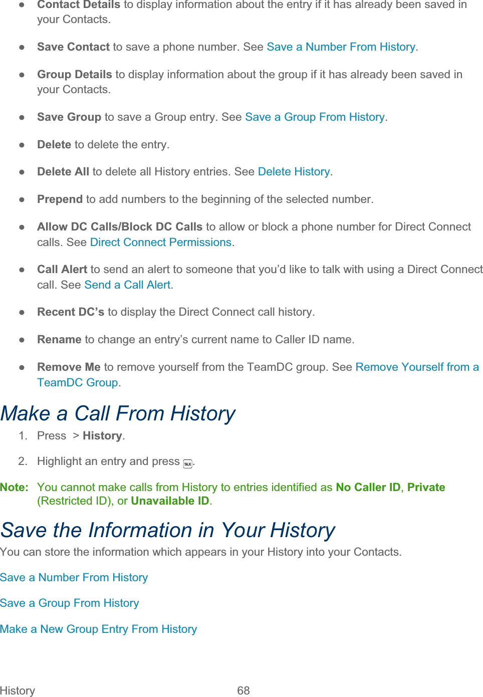 History   68   ŏContact Details to display information about the entry if it has already been saved in your Contacts. ŏSave Contact to save a phone number. See Save a Number From History.ŏGroup Details to display information about the group if it has already been saved in your Contacts. ŏSave Group to save a Group entry. See Save a Group From History.ŏDelete to delete the entry. ŏDelete All to delete all History entries. See Delete History.ŏPrepend to add numbers to the beginning of the selected number. ŏAllow DC Calls/Block DC Calls to allow or block a phone number for Direct Connect calls. See Direct Connect Permissions.ŏCall Alert to send an alert to someone that you’d like to talk with using a Direct Connect call. See Send a Call Alert.ŏRecent DC’s to display the Direct Connect call history. ŏRename to change an entry’s current name to Caller ID name. ŏRemove Me to remove yourself from the TeamDC group. See Remove Yourself from a TeamDC Group.Make a Call From History 1.  Press  &gt; History.2.  Highlight an entry and press  .Note:  You cannot make calls from History to entries identified as No Caller ID,Private(Restricted ID), or Unavailable ID.Save the Information in Your History You can store the information which appears in your History into your Contacts.  Save a Number From History Save a Group From History Make a New Group Entry From History 