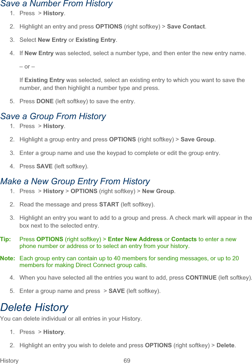 History   69   Save a Number From History 1.  Press  &gt; History.2.  Highlight an entry and press OPTIONS (right softkey) &gt; Save Contact.3. Select New Entry or Existing Entry.4. If New Entry was selected, select a number type, and then enter the new entry name. – or – If Existing Entry was selected, select an existing entry to which you want to save the number, and then highlight a number type and press. 5. Press DONE (left softkey) to save the entry. Save a Group From History 1.  Press  &gt; History.2.  Highlight a group entry and press OPTIONS (right softkey) &gt; Save Group.3.  Enter a group name and use the keypad to complete or edit the group entry. 4. Press SAVE (left softkey). Make a New Group Entry From History 1.  Press  &gt; History &gt; OPTIONS (right softkey) &gt; New Group.2.  Read the message and press START (left softkey). 3.  Highlight an entry you want to add to a group and press. A check mark will appear in the box next to the selected entry. Tip:   Press OPTIONS (right softkey) &gt; Enter New Address or Contacts to enter a new phone number or address or to select an entry from your history. Note:   Each group entry can contain up to 40 members for sending messages, or up to 20 members for making Direct Connect group calls. 4.  When you have selected all the entries you want to add, press CONTINUE (left softkey). 5.  Enter a group name and press  &gt; SAVE (left softkey). Delete History You can delete individual or all entries in your History. 1. Press &gt; History.2.  Highlight an entry you wish to delete and press OPTIONS (right softkey) &gt; Delete.