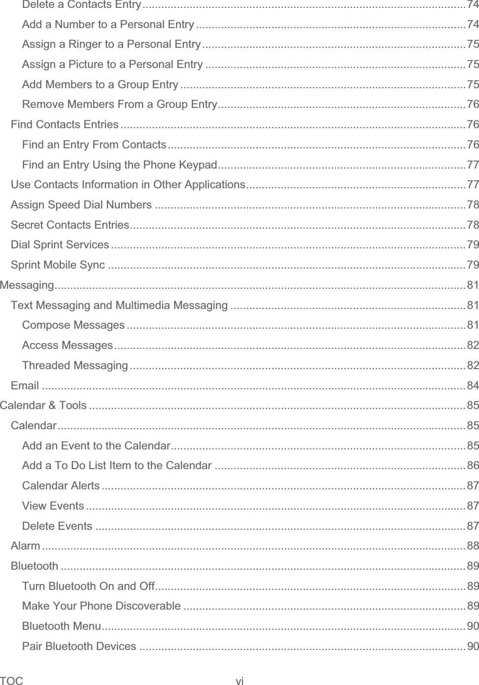 TOC vi   Delete a Contacts Entry.......................................................................................................74Add a Number to a Personal Entry ......................................................................................74Assign a Ringer to a Personal Entry....................................................................................75Assign a Picture to a Personal Entry ...................................................................................75Add Members to a Group Entry ...........................................................................................75Remove Members From a Group Entry...............................................................................76Find Contacts Entries ..............................................................................................................76Find an Entry From Contacts...............................................................................................76Find an Entry Using the Phone Keypad...............................................................................77Use Contacts Information in Other Applications......................................................................77Assign Speed Dial Numbers ...................................................................................................78Secret Contacts Entries...........................................................................................................78Dial Sprint Services .................................................................................................................79Sprint Mobile Sync ..................................................................................................................79Messaging...................................................................................................................................81Text Messaging and Multimedia Messaging ...........................................................................81Compose Messages ............................................................................................................81Access Messages................................................................................................................82Threaded Messaging ...........................................................................................................82Email .......................................................................................................................................84Calendar &amp; Tools ........................................................................................................................85Calendar..................................................................................................................................85Add an Event to the Calendar..............................................................................................85Add a To Do List Item to the Calendar ................................................................................86Calendar Alerts ....................................................................................................................87View Events .........................................................................................................................87Delete Events ......................................................................................................................87Alarm .......................................................................................................................................88Bluetooth .................................................................................................................................89Turn Bluetooth On and Off...................................................................................................89Make Your Phone Discoverable ..........................................................................................89Bluetooth Menu....................................................................................................................90Pair Bluetooth Devices ........................................................................................................90