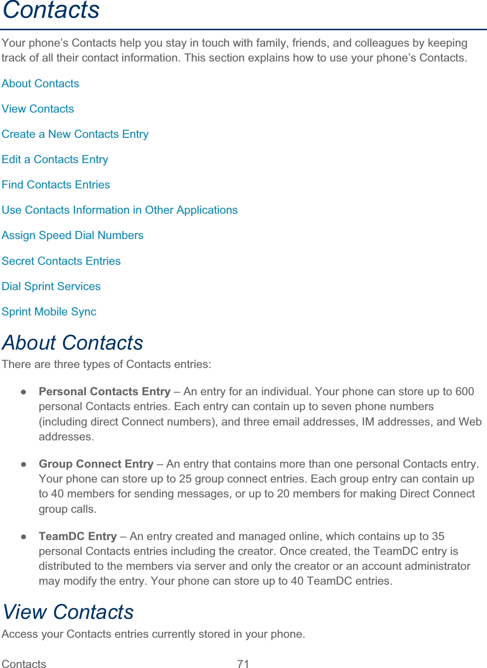 Contacts   71   ContactsYour phone’s Contacts help you stay in touch with family, friends, and colleagues by keeping track of all their contact information. This section explains how to use your phone’s Contacts. About Contacts View Contacts Create a New Contacts Entry Edit a Contacts Entry Find Contacts Entries Use Contacts Information in Other Applications Assign Speed Dial Numbers Secret Contacts Entries Dial Sprint Services Sprint Mobile Sync About Contacts There are three types of Contacts entries: ŏPersonal Contacts Entry – An entry for an individual. Your phone can store up to 600 personal Contacts entries. Each entry can contain up to seven phone numbers (including direct Connect numbers), and three email addresses, IM addresses, and Web addresses. ŏGroup Connect Entry – An entry that contains more than one personal Contacts entry. Your phone can store up to 25 group connect entries. Each group entry can contain up to 40 members for sending messages, or up to 20 members for making Direct Connect group calls. ŏTeamDC Entry – An entry created and managed online, which contains up to 35 personal Contacts entries including the creator. Once created, the TeamDC entry is distributed to the members via server and only the creator or an account administrator may modify the entry. Your phone can store up to 40 TeamDC entries. View Contacts Access your Contacts entries currently stored in your phone. 