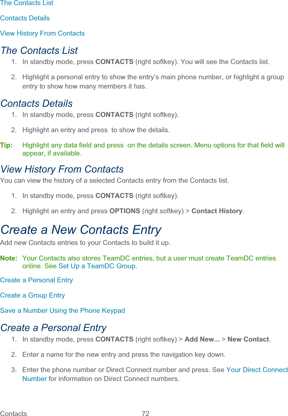 Contacts   72   The Contacts List Contacts Details View History From Contacts The Contacts List 1.  In standby mode, press CONTACTS (right softkey). You will see the Contacts list. 2.  Highlight a personal entry to show the entry’s main phone number, or highlight a group entry to show how many members it has. Contacts Details 1.  In standby mode, press CONTACTS (right softkey).  2.  Highlight an entry and press  to show the details. Tip:   Highlight any data field and press  on the details screen. Menu options for that field will appear, if available. View History From Contacts You can view the history of a selected Contacts entry from the Contacts list. 1.  In standby mode, press CONTACTS (right softkey).  2.  Highlight an entry and press OPTIONS (right softkey) &gt; Contact History.Create a New Contacts Entry Add new Contacts entries to your Contacts to build it up. Note:  Your Contacts also stores TeamDC entries, but a user must create TeamDC entries online. See Set Up a TeamDC Group.Create a Personal Entry Create a Group Entry Save a Number Using the Phone Keypad Create a Personal Entry 1.  In standby mode, press CONTACTS (right softkey) &gt; Add New... &gt; New Contact.2.  Enter a name for the new entry and press the navigation key down. 3.  Enter the phone number or Direct Connect number and press. See Your Direct Connect Number for information on Direct Connect numbers. 