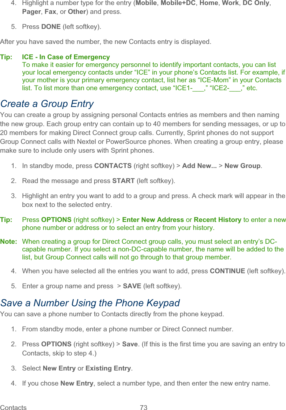 Contacts   73   4.  Highlight a number type for the entry (Mobile,Mobile+DC,Home,Work,DC Only,Pager,Fax, or Other) and press. 5. Press DONE (left softkey). After you have saved the number, the new Contacts entry is displayed. Tip: ICE - In Case of Emergency To make it easier for emergency personnel to identify important contacts, you can list your local emergency contacts under “ICE” in your phone’s Contacts list. For example, if your mother is your primary emergency contact, list her as “ICE-Mom” in your Contacts list. To list more than one emergency contact, use “ICE1-___,” “ICE2-___,” etc. Create a Group Entry You can create a group by assigning personal Contacts entries as members and then naming the new group. Each group entry can contain up to 40 members for sending messages, or up to 20 members for making Direct Connect group calls. Currently, Sprint phones do not support Group Connect calls with Nextel or PowerSource phones. When creating a group entry, please make sure to include only users with Sprint phones. 1.  In standby mode, press CONTACTS (right softkey) &gt; Add New... &gt; New Group.2.  Read the message and press START (left softkey). 3.  Highlight an entry you want to add to a group and press. A check mark will appear in the box next to the selected entry. Tip:   Press OPTIONS (right softkey) &gt; Enter New Address or Recent History to enter a new phone number or address or to select an entry from your history. Note:   When creating a group for Direct Connect group calls, you must select an entry’s DC-capable number. If you select a non-DC-capable number, the name will be added to the list, but Group Connect calls will not go through to that group member. 4.  When you have selected all the entries you want to add, press CONTINUE (left softkey). 5.  Enter a group name and press  &gt; SAVE (left softkey). Save a Number Using the Phone Keypad You can save a phone number to Contacts directly from the phone keypad. 1.  From standby mode, enter a phone number or Direct Connect number. 2. Press OPTIONS (right softkey) &gt; Save. (If this is the first time you are saving an entry to Contacts, skip to step 4.) 3. Select New Entry or Existing Entry.4.  If you chose New Entry, select a number type, and then enter the new entry name. 