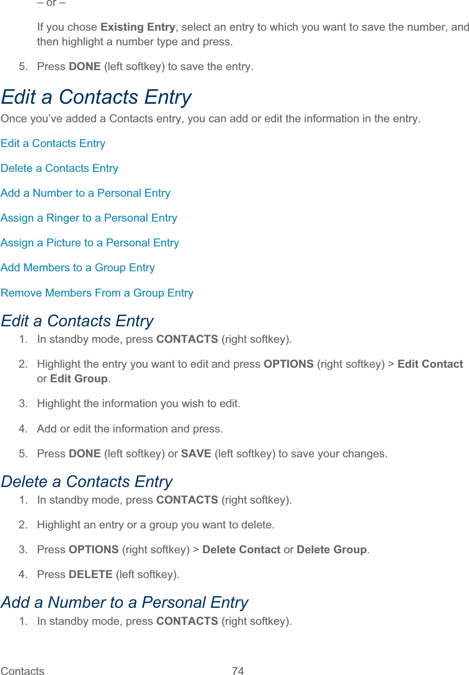 Contacts   74   – or – If you chose Existing Entry, select an entry to which you want to save the number, and then highlight a number type and press. 5. Press DONE (left softkey) to save the entry. Edit a Contacts Entry Once you’ve added a Contacts entry, you can add or edit the information in the entry. Edit a Contacts Entry Delete a Contacts Entry Add a Number to a Personal Entry Assign a Ringer to a Personal Entry Assign a Picture to a Personal Entry Add Members to a Group Entry Remove Members From a Group Entry Edit a Contacts Entry 1.  In standby mode, press CONTACTS (right softkey).  2.  Highlight the entry you want to edit and press OPTIONS (right softkey) &gt; Edit Contact or Edit Group.3.  Highlight the information you wish to edit.  4.  Add or edit the information and press. 5. Press DONE (left softkey) or SAVE (left softkey) to save your changes. Delete a Contacts Entry 1.  In standby mode, press CONTACTS (right softkey).  2.  Highlight an entry or a group you want to delete. 3. Press OPTIONS (right softkey) &gt; Delete Contact or Delete Group.4. Press DELETE (left softkey). Add a Number to a Personal Entry  1.  In standby mode, press CONTACTS (right softkey).  