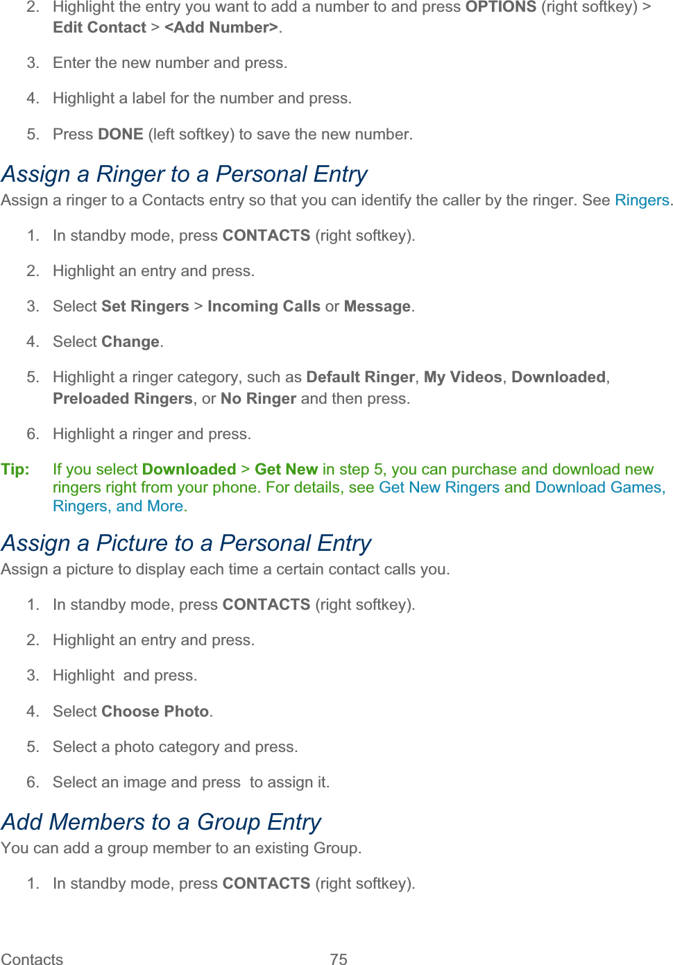 Contacts   75   2.  Highlight the entry you want to add a number to and press OPTIONS (right softkey) &gt;Edit Contact &gt; &lt;Add Number&gt;.3.  Enter the new number and press. 4.  Highlight a label for the number and press. 5. Press DONE (left softkey) to save the new number. Assign a Ringer to a Personal Entry Assign a ringer to a Contacts entry so that you can identify the caller by the ringer. See Ringers.1.  In standby mode, press CONTACTS (right softkey).  2.  Highlight an entry and press. 3. Select Set Ringers &gt;Incoming Calls or Message.4. Select Change.5.  Highlight a ringer category, such as Default Ringer,My Videos,Downloaded,Preloaded Ringers, or No Ringer and then press. 6.  Highlight a ringer and press. Tip:   If you select Downloaded &gt; Get New in step 5, you can purchase and download new ringers right from your phone. For details, see Get New Ringers and Download Games, Ringers, and More.Assign a Picture to a Personal Entry Assign a picture to display each time a certain contact calls you. 1.  In standby mode, press CONTACTS (right softkey).  2.  Highlight an entry and press. 3.  Highlight  and press. 4. Select Choose Photo.5.  Select a photo category and press. 6.  Select an image and press  to assign it. Add Members to a Group EntryYou can add a group member to an existing Group. 1.  In standby mode, press CONTACTS (right softkey).  