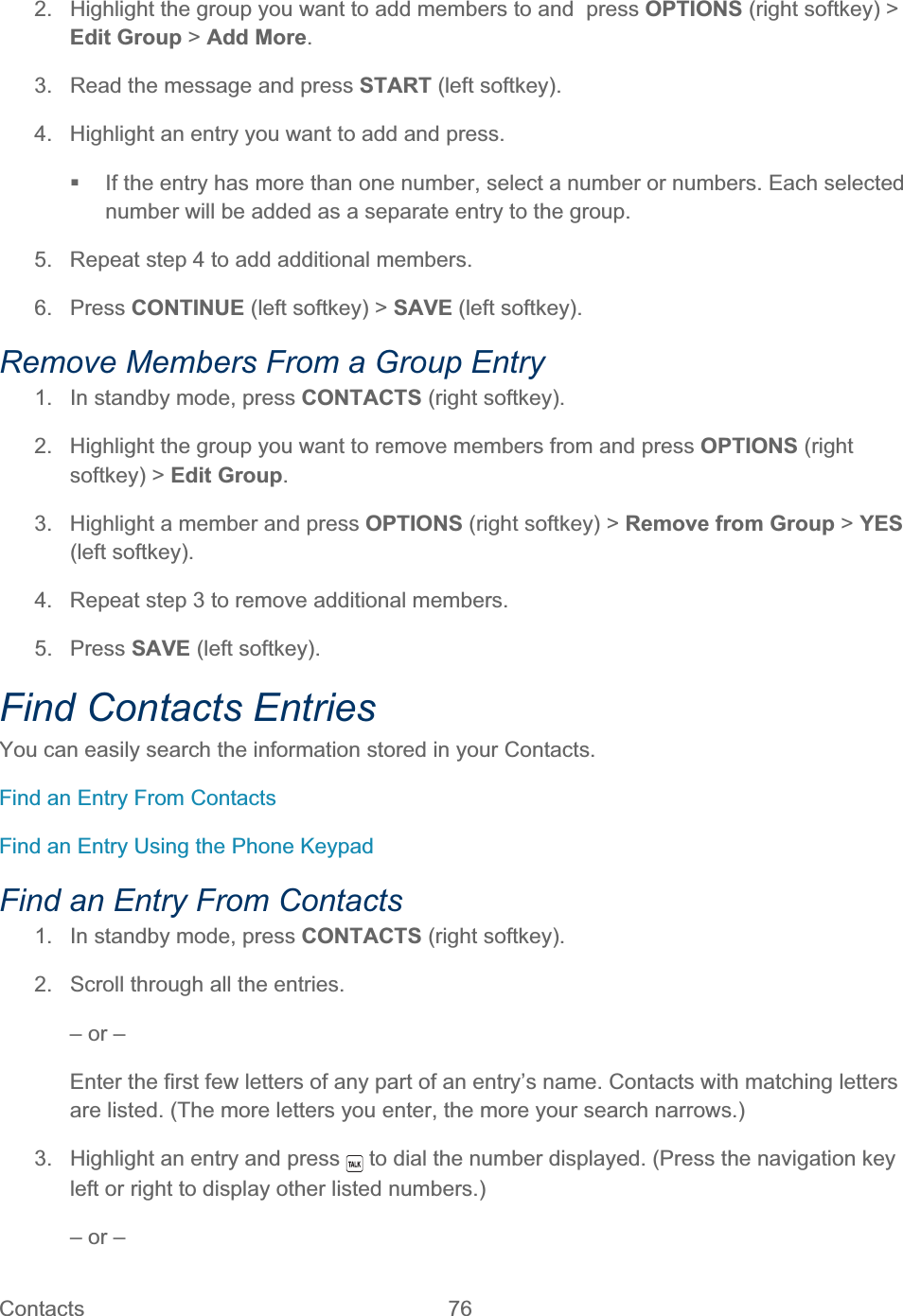 Contacts   76   2.  Highlight the group you want to add members to and  press OPTIONS (right softkey) &gt; Edit Group &gt; Add More.3.  Read the message and press START (left softkey). 4.  Highlight an entry you want to add and press.   If the entry has more than one number, select a number or numbers. Each selected number will be added as a separate entry to the group. 5.  Repeat step 4 to add additional members. 6. Press CONTINUE (left softkey) &gt; SAVE (left softkey). Remove Members From a Group Entry 1.  In standby mode, press CONTACTS (right softkey).  2.  Highlight the group you want to remove members from and press OPTIONS (right softkey) &gt; Edit Group.3.  Highlight a member and press OPTIONS (right softkey) &gt; Remove from Group &gt; YES(left softkey). 4.  Repeat step 3 to remove additional members. 5. Press SAVE (left softkey). Find Contacts Entries You can easily search the information stored in your Contacts. Find an Entry From Contacts Find an Entry Using the Phone Keypad Find an Entry From Contacts 1.  In standby mode, press CONTACTS (right softkey). 2.  Scroll through all the entries. – or – Enter the first few letters of any part of an entry’s name. Contacts with matching letters are listed. (The more letters you enter, the more your search narrows.) 3.  Highlight an entry and press   to dial the number displayed. (Press the navigation key left or right to display other listed numbers.) – or – 