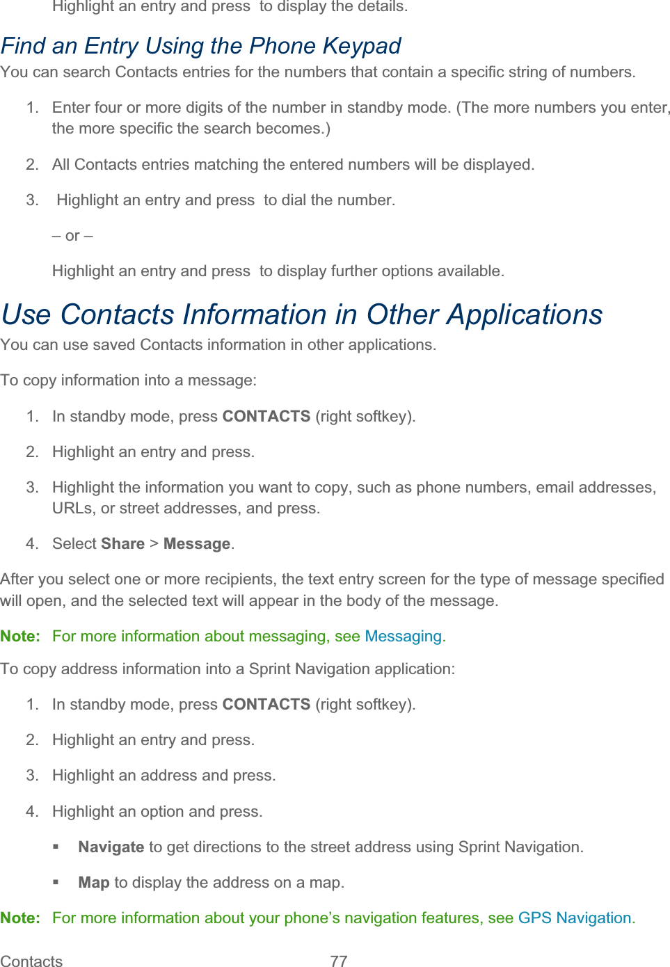 Contacts   77   Highlight an entry and press  to display the details. Find an Entry Using the Phone Keypad You can search Contacts entries for the numbers that contain a specific string of numbers. 1.  Enter four or more digits of the number in standby mode. (The more numbers you enter, the more specific the search becomes.) 2.  All Contacts entries matching the entered numbers will be displayed. 3.   Highlight an entry and press  to dial the number. – or – Highlight an entry and press  to display further options available. Use Contacts Information in Other Applications You can use saved Contacts information in other applications. To copy information into a message: 1.  In standby mode, press CONTACTS (right softkey). 2.  Highlight an entry and press. 3.  Highlight the information you want to copy, such as phone numbers, email addresses, URLs, or street addresses, and press. 4. Select Share &gt; Message.After you select one or more recipients, the text entry screen for the type of message specified will open, and the selected text will appear in the body of the message. Note:  For more information about messaging, see Messaging.To copy address information into a Sprint Navigation application:  1.  In standby mode, press CONTACTS (right softkey). 2.  Highlight an entry and press. 3.  Highlight an address and press. 4.  Highlight an option and press. Navigate to get directions to the street address using Sprint Navigation. Map to display the address on a map. Note:  For more information about your phone’s navigation features, see GPS Navigation.