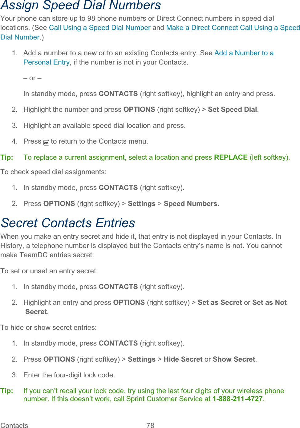 Contacts   78   Assign Speed Dial Numbers Your phone can store up to 98 phone numbers or Direct Connect numbers in speed dial locations. (See Call Using a Speed Dial Number and Make a Direct Connect Call Using a Speed Dial Number.)1. Add a number to a new or to an existing Contacts entry. See Add a Number to a Personal Entry, if the number is not in your Contacts. – or – In standby mode, press CONTACTS (right softkey), highlight an entry and press. 2.  Highlight the number and press OPTIONS (right softkey) &gt; Set Speed Dial.3.  Highlight an available speed dial location and press.  4. Press   to return to the Contacts menu. Tip:   To replace a current assignment, select a location and press REPLACE (left softkey). To check speed dial assignments: 1.  In standby mode, press CONTACTS (right softkey). 2. Press OPTIONS (right softkey) &gt; Settings &gt; Speed Numbers.Secret Contacts Entries When you make an entry secret and hide it, that entry is not displayed in your Contacts. In History, a telephone number is displayed but the Contacts entry’s name is not. You cannot make TeamDC entries secret. To set or unset an entry secret: 1.  In standby mode, press CONTACTS (right softkey). 2.  Highlight an entry and press OPTIONS (right softkey) &gt; Set as Secret or Set as Not Secret.To hide or show secret entries: 1.  In standby mode, press CONTACTS (right softkey). 2. Press OPTIONS (right softkey) &gt; Settings &gt; Hide Secret or Show Secret.3.  Enter the four-digit lock code. Tip:   If you can’t recall your lock code, try using the last four digits of your wireless phone number. If this doesn’t work, call Sprint Customer Service at 1-888-211-4727.