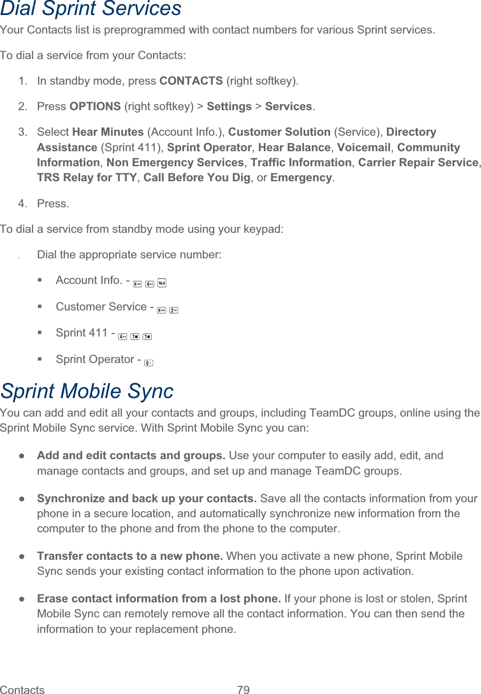 Contacts   79   Dial Sprint Services Your Contacts list is preprogrammed with contact numbers for various Sprint services. To dial a service from your Contacts: 1.  In standby mode, press CONTACTS (right softkey). 2. Press OPTIONS (right softkey) &gt; Settings &gt; Services.3. Select Hear Minutes (Account Info.), Customer Solution (Service), Directory Assistance (Sprint 411), Sprint Operator,Hear Balance,Voicemail,Community Information,Non Emergency Services,Traffic Information,Carrier Repair Service,TRS Relay for TTY,Call Before You Dig, or Emergency.4. Press. To dial a service from standby mode using your keypad: ʇDial the appropriate service number:   Account Info. -   Customer Service -   Sprint 411 -   Sprint Operator - Sprint Mobile Sync You can add and edit all your contacts and groups, including TeamDC groups, online using the Sprint Mobile Sync service. With Sprint Mobile Sync you can: ŏAdd and edit contacts and groups. Use your computer to easily add, edit, and manage contacts and groups, and set up and manage TeamDC groups. ŏSynchronize and back up your contacts. Save all the contacts information from your phone in a secure location, and automatically synchronize new information from the computer to the phone and from the phone to the computer. ŏTransfer contacts to a new phone. When you activate a new phone, Sprint Mobile Sync sends your existing contact information to the phone upon activation. ŏErase contact information from a lost phone. If your phone is lost or stolen, Sprint Mobile Sync can remotely remove all the contact information. You can then send the information to your replacement phone. 