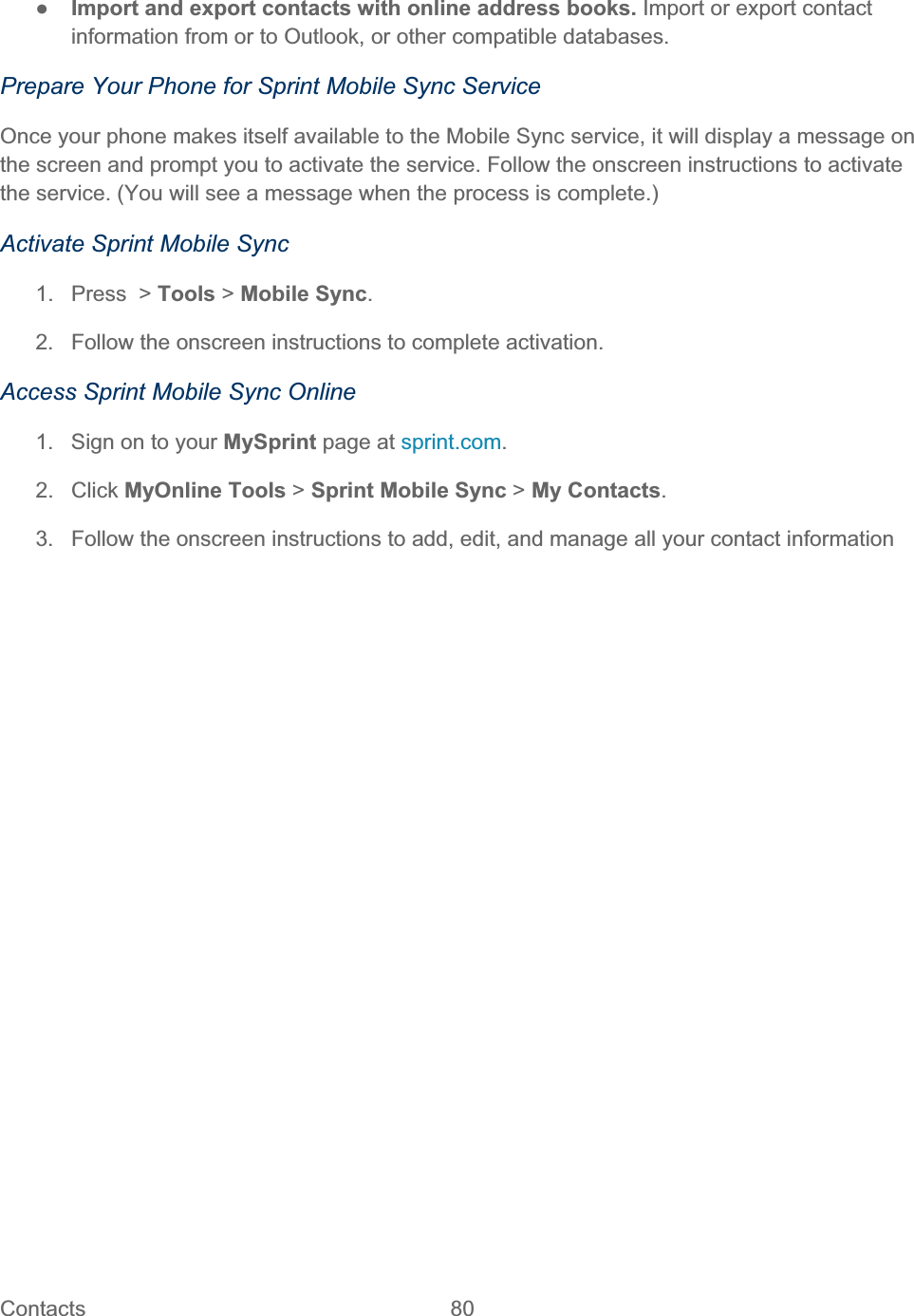 Contacts   80   ŏImport and export contacts with online address books. Import or export contact information from or to Outlook, or other compatible databases. Prepare Your Phone for Sprint Mobile Sync Service Once your phone makes itself available to the Mobile Sync service, it will display a message on the screen and prompt you to activate the service. Follow the onscreen instructions to activate the service. (You will see a message when the process is complete.) Activate Sprint Mobile Sync 1. Press &gt; Tools &gt; Mobile Sync.2.  Follow the onscreen instructions to complete activation. Access Sprint Mobile Sync Online 1.  Sign on to your MySprint page at sprint.com.2. Click MyOnline Tools &gt; Sprint Mobile Sync &gt; My Contacts.3.  Follow the onscreen instructions to add, edit, and manage all your contact information