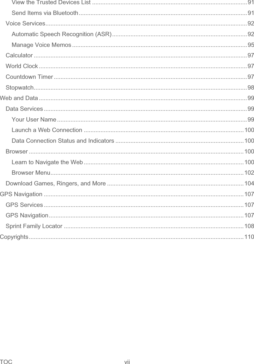 TOC vii   View the Trusted Devices List .............................................................................................91Send Items via Bluetooth.....................................................................................................91Voice Services.........................................................................................................................92Automatic Speech Recognition (ASR).................................................................................92Manage Voice Memos .........................................................................................................95Calculator ................................................................................................................................97World Clock .............................................................................................................................97Countdown Timer ....................................................................................................................97Stopwatch................................................................................................................................98Web and Data .............................................................................................................................99Data Services ..........................................................................................................................99Your User Name ..................................................................................................................99Launch a Web Connection ................................................................................................100Data Connection Status and Indicators .............................................................................100Browser .................................................................................................................................100Learn to Navigate the Web ................................................................................................100Browser Menu....................................................................................................................102Download Games, Ringers, and More ..................................................................................104GPS Navigation ........................................................................................................................107GPS Services ........................................................................................................................107GPS Navigation.....................................................................................................................107Sprint Family Locator ............................................................................................................108Copyrights.................................................................................................................................110