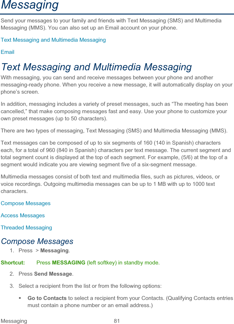 Messaging 81   MessagingSend your messages to your family and friends with Text Messaging (SMS) and Multimedia Messaging (MMS). You can also set up an Email account on your phone. Text Messaging and Multimedia Messaging EmailText Messaging and Multimedia Messaging With messaging, you can send and receive messages between your phone and another messaging-ready phone. When you receive a new message, it will automatically display on your phone’s screen. In addition, messaging includes a variety of preset messages, such as “The meeting has been cancelled,” that make composing messages fast and easy. Use your phone to customize your own preset messages (up to 50 characters). There are two types of messaging, Text Messaging (SMS) and Multimedia Messaging (MMS). Text messages can be composed of up to six segments of 160 (140 in Spanish) characters each, for a total of 960 (840 in Spanish) characters per text message. The current segment and total segment count is displayed at the top of each segment. For example, (5/6) at the top of a segment would indicate you are viewing segment five of a six-segment message. Multimedia messages consist of both text and multimedia files, such as pictures, videos, or voice recordings. Outgoing multimedia messages can be up to 1 MB with up to 1000 text characters. Compose Messages Access Messages Threaded Messaging Compose Messages 1. Press &gt; Messaging.Shortcut: Press MESSAGING (left softkey) in standby mode. 2. Press Send Message.3.  Select a recipient from the list or from the following options: Go to Contacts to select a recipient from your Contacts. (Qualifying Contacts entries must contain a phone number or an email address.)  