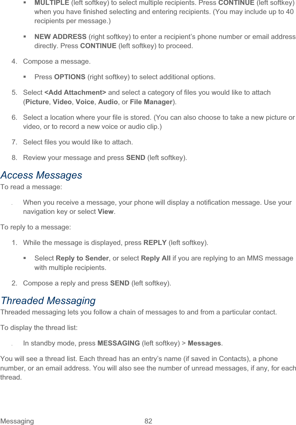 Messaging 82   MULTIPLE (left softkey) to select multiple recipients. Press CONTINUE (left softkey) when you have finished selecting and entering recipients. (You may include up to 40 recipients per message.) NEW ADDRESS (right softkey) to enter a recipient’s phone number or email address directly. Press CONTINUE (left softkey) to proceed. 4.  Compose a message.  Press OPTIONS (right softkey) to select additional options. 5. Select &lt;Add Attachment&gt; and select a category of files you would like to attach (Picture,Video,Voice,Audio, or File Manager).6.  Select a location where your file is stored. (You can also choose to take a new picture or video, or to record a new voice or audio clip.)7.  Select files you would like to attach. 8.  Review your message and press SEND (left softkey). Access Messages To read a message: ʇWhen you receive a message, your phone will display a notification message. Use your navigation key or select View.To reply to a message: 1.  While the message is displayed, press REPLY (left softkey).  Select Reply to Sender, or select Reply All if you are replying to an MMS message with multiple recipients. 2.  Compose a reply and press SEND (left softkey). Threaded Messaging Threaded messaging lets you follow a chain of messages to and from a particular contact.  To display the thread list: ʇIn standby mode, press MESSAGING (left softkey) &gt; Messages.You will see a thread list. Each thread has an entry’s name (if saved in Contacts), a phone number, or an email address. You will also see the number of unread messages, if any, for each thread.