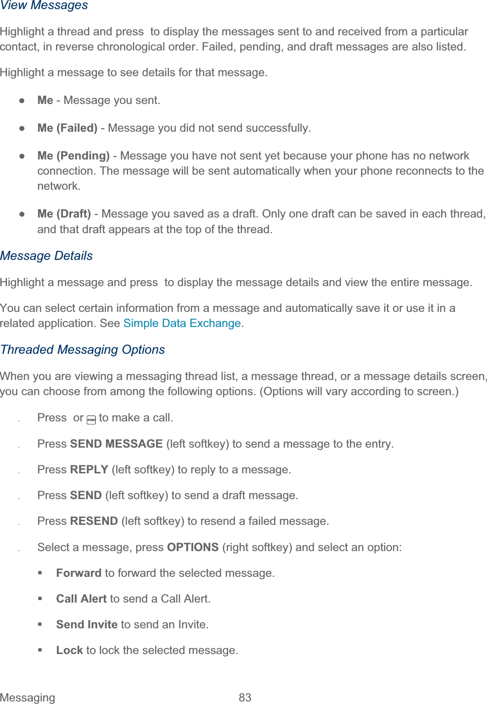 Messaging 83   View Messages Highlight a thread and press  to display the messages sent to and received from a particular contact, in reverse chronological order. Failed, pending, and draft messages are also listed. Highlight a message to see details for that message. ŏMe - Message you sent. ŏMe (Failed) - Message you did not send successfully. ŏMe (Pending) - Message you have not sent yet because your phone has no network connection. The message will be sent automatically when your phone reconnects to the network.ŏMe (Draft) - Message you saved as a draft. Only one draft can be saved in each thread, and that draft appears at the top of the thread. Message Details Highlight a message and press  to display the message details and view the entire message.  You can select certain information from a message and automatically save it or use it in a related application. See Simple Data Exchange.Threaded Messaging Options When you are viewing a messaging thread list, a message thread, or a message details screen, you can choose from among the following options. (Options will vary according to screen.) ʇPress  or   to make a call. ʇPress SEND MESSAGE (left softkey) to send a message to the entry. ʇPress REPLY (left softkey) to reply to a message.  ʇPress SEND (left softkey) to send a draft message. ʇPress RESEND (left softkey) to resend a failed message. ʇSelect a message, press OPTIONS (right softkey) and select an option: Forward to forward the selected message.  Call Alert to send a Call Alert. Send Invite to send an Invite. Lock to lock the selected message.  