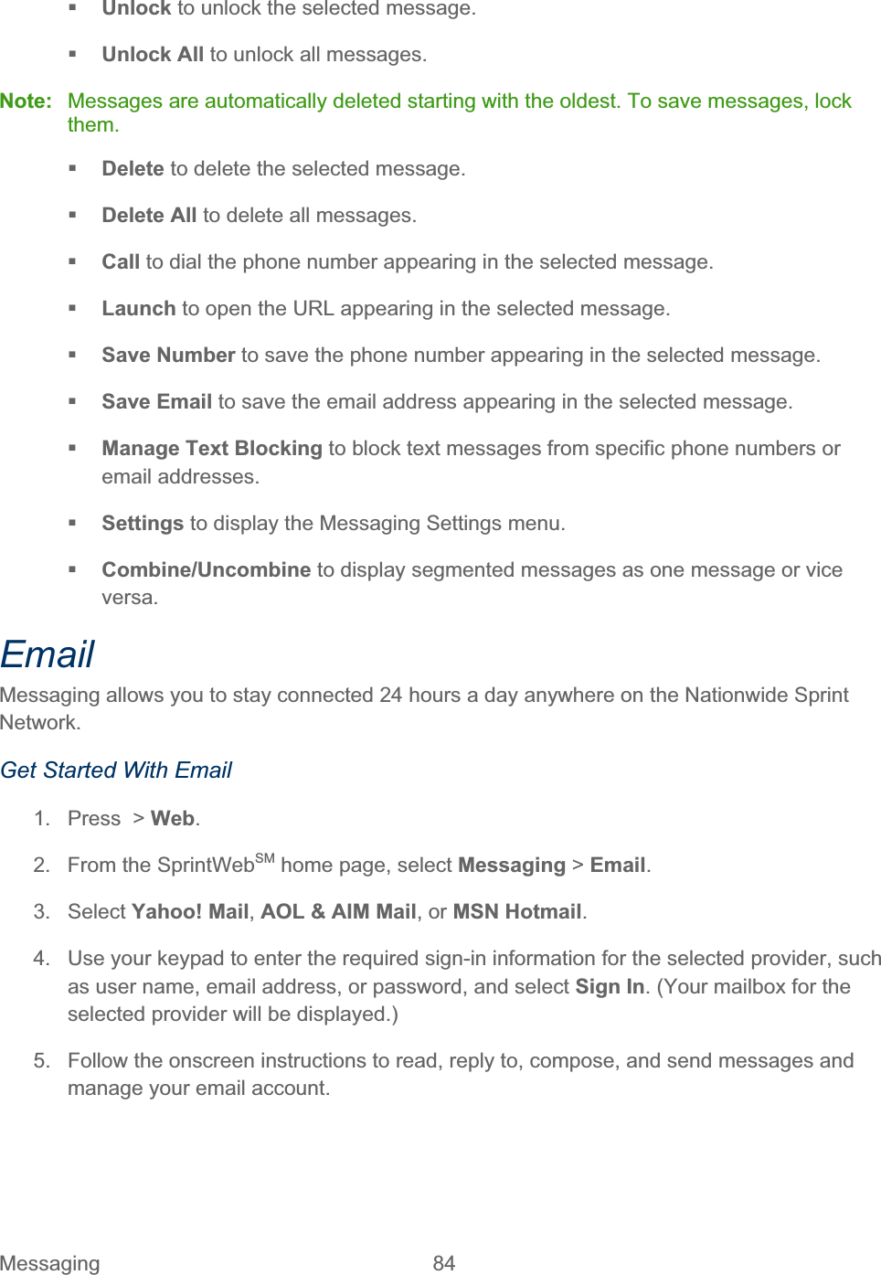 Messaging 84   Unlock to unlock the selected message. Unlock All to unlock all messages. Note:  Messages are automatically deleted starting with the oldest. To save messages, lock them.Delete to delete the selected message.  Delete All to delete all messages. Call to dial the phone number appearing in the selected message. Launch to open the URL appearing in the selected message. Save Number to save the phone number appearing in the selected message. Save Email to save the email address appearing in the selected message. Manage Text Blocking to block text messages from specific phone numbers or email addresses. Settings to display the Messaging Settings menu. Combine/Uncombine to display segmented messages as one message or vice versa. EmailMessaging allows you to stay connected 24 hours a day anywhere on the Nationwide Sprint Network.Get Started With Email 1.  Press  &gt; Web.2.  From the SprintWebSM home page, select Messaging &gt; Email.3. Select Yahoo! Mail,AOL &amp; AIM Mail, or MSN Hotmail.4.  Use your keypad to enter the required sign-in information for the selected provider, such as user name, email address, or password, and select Sign In. (Your mailbox for the selected provider will be displayed.) 5.  Follow the onscreen instructions to read, reply to, compose, and send messages and manage your email account. 