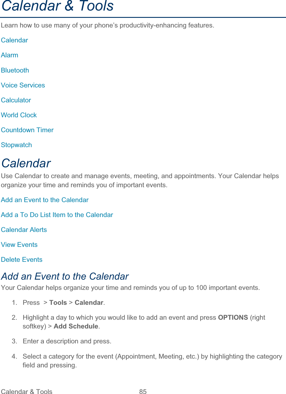 Calendar &amp; Tools  85   Calendar &amp; Tools Learn how to use many of your phone’s productivity-enhancing features. CalendarAlarmBluetoothVoice Services CalculatorWorld Clock Countdown Timer StopwatchCalendarUse Calendar to create and manage events, meeting, and appointments. Your Calendar helps organize your time and reminds you of important events.Add an Event to the Calendar Add a To Do List Item to the Calendar Calendar Alerts View Events Delete Events Add an Event to the Calendar Your Calendar helps organize your time and reminds you of up to 100 important events. 1.  Press  &gt; Tools &gt; Calendar.2.  Highlight a day to which you would like to add an event and press OPTIONS (right softkey) &gt; Add Schedule.3.  Enter a description and press. 4.  Select a category for the event (Appointment, Meeting, etc.) by highlighting the category field and pressing. 