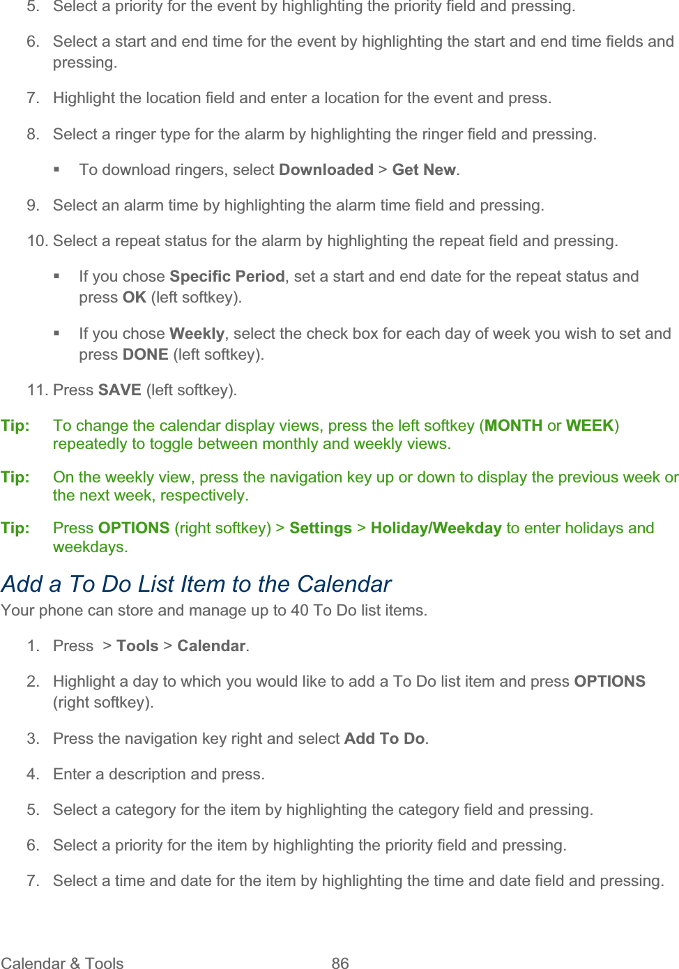 Calendar &amp; Tools  86   5.  Select a priority for the event by highlighting the priority field and pressing. 6.  Select a start and end time for the event by highlighting the start and end time fields and pressing.7.  Highlight the location field and enter a location for the event and press. 8.  Select a ringer type for the alarm by highlighting the ringer field and pressing.   To download ringers, select Downloaded &gt; Get New.9.  Select an alarm time by highlighting the alarm time field and pressing. 10. Select a repeat status for the alarm by highlighting the repeat field and pressing.   If you chose Specific Period, set a start and end date for the repeat status and press OK (left softkey).   If you chose Weekly, select the check box for each day of week you wish to set and press DONE (left softkey). 11. Press SAVE (left softkey). Tip:   To change the calendar display views, press the left softkey (MONTH or WEEK)repeatedly to toggle between monthly and weekly views. Tip:  On the weekly view, press the navigation key up or down to display the previous week or the next week, respectively. Tip: Press OPTIONS (right softkey) &gt; Settings &gt; Holiday/Weekday to enter holidays and weekdays.Add a To Do List Item to the Calendar Your phone can store and manage up to 40 To Do list items. 1.  Press  &gt; Tools &gt; Calendar.2.  Highlight a day to which you would like to add a To Do list item and press OPTIONS(right softkey). 3.  Press the navigation key right and select Add To Do.4.  Enter a description and press. 5.  Select a category for the item by highlighting the category field and pressing. 6.  Select a priority for the item by highlighting the priority field and pressing. 7.  Select a time and date for the item by highlighting the time and date field and pressing. 