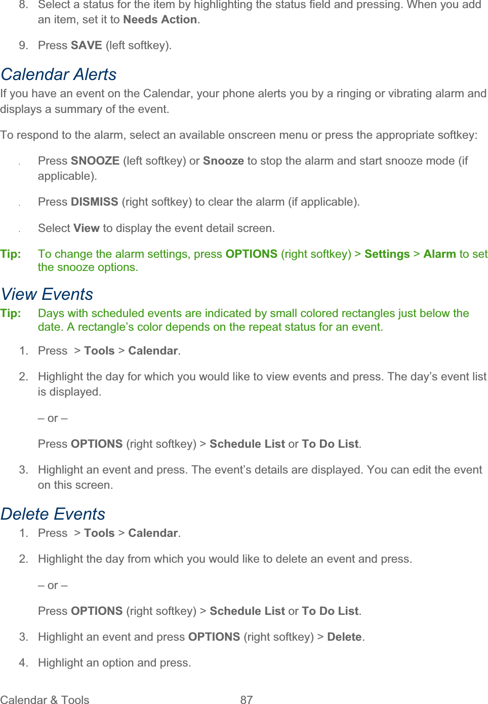 Calendar &amp; Tools  87   8.  Select a status for the item by highlighting the status field and pressing. When you add an item, set it to Needs Action.9. Press SAVE (left softkey). Calendar Alerts If you have an event on the Calendar, your phone alerts you by a ringing or vibrating alarm and displays a summary of the event. To respond to the alarm, select an available onscreen menu or press the appropriate softkey: ʇPress SNOOZE (left softkey) or Snooze to stop the alarm and start snooze mode (if applicable).ʇPress DISMISS (right softkey) to clear the alarm (if applicable).  ʇSelect View to display the event detail screen. Tip:   To change the alarm settings, press OPTIONS (right softkey) &gt; Settings &gt; Alarm to set the snooze options. View Events Tip:   Days with scheduled events are indicated by small colored rectangles just below the date. A rectangle’s color depends on the repeat status for an event. 1. Press &gt; Tools &gt; Calendar.2.  Highlight the day for which you would like to view events and press. The day’s event list is displayed. – or – Press OPTIONS (right softkey) &gt; Schedule List or To Do List.3.  Highlight an event and press. The event’s details are displayed. You can edit the event on this screen. Delete Events 1.  Press  &gt; Tools &gt; Calendar.2.  Highlight the day from which you would like to delete an event and press. – or – Press OPTIONS (right softkey) &gt; Schedule List or To Do List.3.  Highlight an event and press OPTIONS (right softkey) &gt; Delete.4.  Highlight an option and press. 