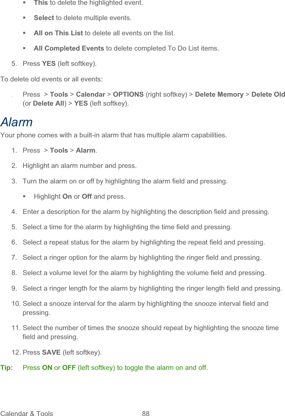 Calendar &amp; Tools  88   This to delete the highlighted event. Select to delete multiple events.  All on This List to delete all events on the list. All Completed Events to delete completed To Do List items. 5. Press YES (left softkey). To delete old events or all events: ʇPress  &gt; Tools &gt; Calendar &gt; OPTIONS (right softkey) &gt; Delete Memory &gt; Delete Old (or Delete All) &gt; YES (left softkey). AlarmYour phone comes with a built-in alarm that has multiple alarm capabilities.  1. Press &gt; Tools &gt; Alarm.2.  Highlight an alarm number and press. 3.  Turn the alarm on or off by highlighting the alarm field and pressing.  Highlight On or Off and press. 4.  Enter a description for the alarm by highlighting the description field and pressing. 5.  Select a time for the alarm by highlighting the time field and pressing. 6.  Select a repeat status for the alarm by highlighting the repeat field and pressing. 7.  Select a ringer option for the alarm by highlighting the ringer field and pressing. 8.  Select a volume level for the alarm by highlighting the volume field and pressing. 9.  Select a ringer length for the alarm by highlighting the ringer length field and pressing. 10. Select a snooze interval for the alarm by highlighting the snooze interval field and pressing.11. Select the number of times the snooze should repeat by highlighting the snooze time field and pressing. 12. Press SAVE (left softkey). Tip:   Press ON or OFF (left softkey) to toggle the alarm on and off. 