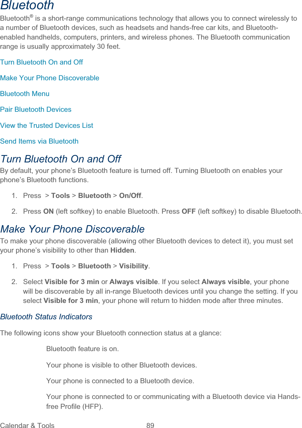 Calendar &amp; Tools  89   BluetoothBluetooth® is a short-range communications technology that allows you to connect wirelessly to a number of Bluetooth devices, such as headsets and hands-free car kits, and Bluetooth-enabled handhelds, computers, printers, and wireless phones. The Bluetooth communication range is usually approximately 30 feet. Turn Bluetooth On and Off Make Your Phone Discoverable Bluetooth Menu Pair Bluetooth Devices View the Trusted Devices List Send Items via Bluetooth Turn Bluetooth On and Off By default, your phone’s Bluetooth feature is turned off. Turning Bluetooth on enables your phone’s Bluetooth functions. 1. Press &gt; Tools &gt; Bluetooth &gt; On/Off.2. Press ON (left softkey) to enable Bluetooth. Press OFF (left softkey) to disable Bluetooth. Make Your Phone Discoverable To make your phone discoverable (allowing other Bluetooth devices to detect it), you must set your phone’s visibility to other than Hidden.1. Press &gt; Tools &gt; Bluetooth &gt; Visibility.2. Select Visible for 3 min or Always visible. If you select Always visible, your phone will be discoverable by all in-range Bluetooth devices until you change the setting. If you select Visible for 3 min, your phone will return to hidden mode after three minutes. Bluetooth Status Indicators The following icons show your Bluetooth connection status at a glance: Bluetooth feature is on.   Your phone is visible to other Bluetooth devices.  Your phone is connected to a Bluetooth device.Your phone is connected to or communicating with a Bluetooth device via Hands-free Profile (HFP). 