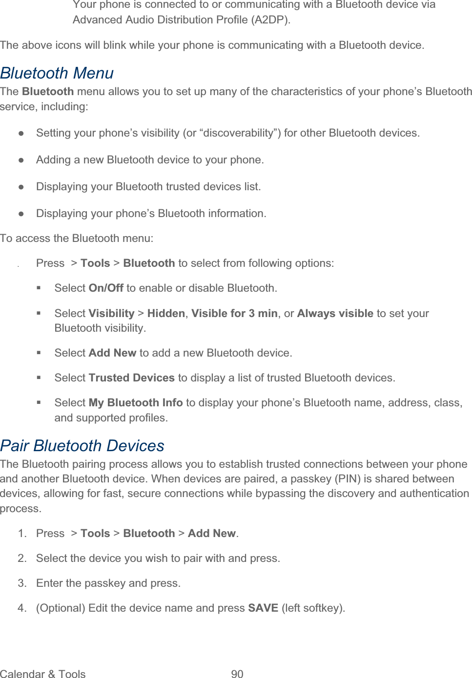 Calendar &amp; Tools  90   Your phone is connected to or communicating with a Bluetooth device via Advanced Audio Distribution Profile (A2DP). The above icons will blink while your phone is communicating with a Bluetooth device. Bluetooth Menu The Bluetooth menu allows you to set up many of the characteristics of your phone’s Bluetooth service, including: ŏ  Setting your phone’s visibility (or “discoverability”) for other Bluetooth devices. ŏ  Adding a new Bluetooth device to your phone. ŏ  Displaying your Bluetooth trusted devices list. ŏ  Displaying your phone’s Bluetooth information. To access the Bluetooth menu: ʇPress &gt; Tools &gt; Bluetooth to select from following options:  Select On/Off to enable or disable Bluetooth.  Select Visibility &gt; Hidden,Visible for 3 min, or Always visible to set your Bluetooth visibility.  Select Add New to add a new Bluetooth device.  Select Trusted Devices to display a list of trusted Bluetooth devices.  Select My Bluetooth Info to display your phone’s Bluetooth name, address, class, and supported profiles. Pair Bluetooth Devices The Bluetooth pairing process allows you to establish trusted connections between your phone and another Bluetooth device. When devices are paired, a passkey (PIN) is shared between devices, allowing for fast, secure connections while bypassing the discovery and authentication process.1. Press &gt; Tools &gt; Bluetooth &gt;Add New.2.  Select the device you wish to pair with and press. 3.  Enter the passkey and press. 4.  (Optional) Edit the device name and press SAVE (left softkey). 