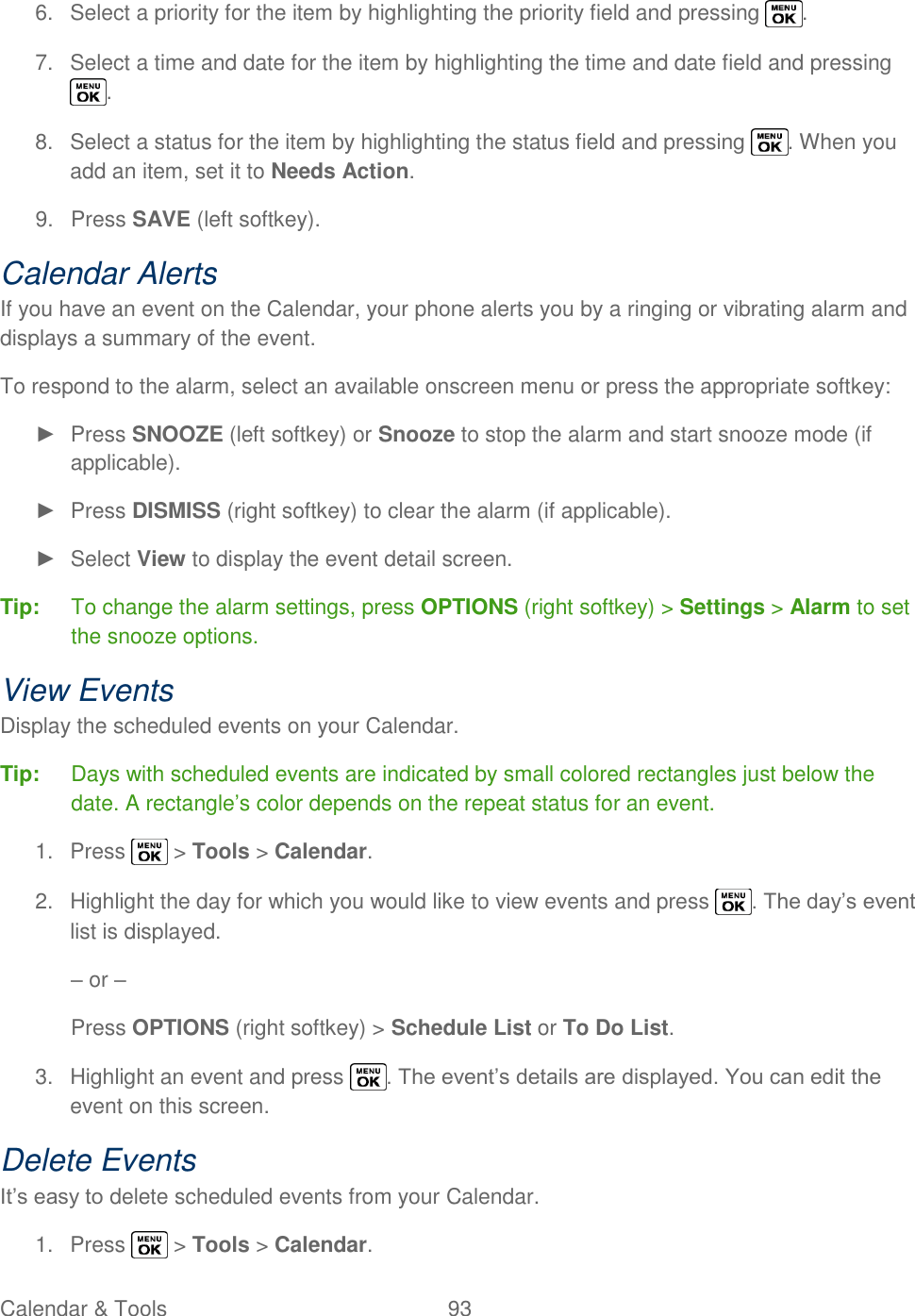  Calendar &amp; Tools  93   6.  Select a priority for the item by highlighting the priority field and pressing  . 7.  Select a time and date for the item by highlighting the time and date field and pressing . 8.  Select a status for the item by highlighting the status field and pressing  . When you add an item, set it to Needs Action. 9.  Press SAVE (left softkey). Calendar Alerts If you have an event on the Calendar, your phone alerts you by a ringing or vibrating alarm and displays a summary of the event. To respond to the alarm, select an available onscreen menu or press the appropriate softkey: ►  Press SNOOZE (left softkey) or Snooze to stop the alarm and start snooze mode (if applicable). ►  Press DISMISS (right softkey) to clear the alarm (if applicable). ►  Select View to display the event detail screen. Tip:  To change the alarm settings, press OPTIONS (right softkey) &gt; Settings &gt; Alarm to set the snooze options. View Events Display the scheduled events on your Calendar. Tip:  Days with scheduled events are indicated by small colored rectangles just below the date. A rectangle‘s color depends on the repeat status for an event. 1.  Press   &gt; Tools &gt; Calendar. 2.  Highlight the day for which you would like to view events and press  . The day‘s event list is displayed. – or – Press OPTIONS (right softkey) &gt; Schedule List or To Do List. 3.  Highlight an event and press  . The event‘s details are displayed. You can edit the event on this screen. Delete Events It‘s easy to delete scheduled events from your Calendar. 1.  Press   &gt; Tools &gt; Calendar. 