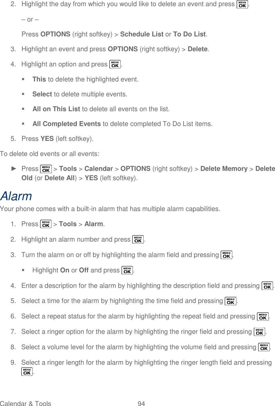  Calendar &amp; Tools  94   2.  Highlight the day from which you would like to delete an event and press  . – or – Press OPTIONS (right softkey) &gt; Schedule List or To Do List. 3.  Highlight an event and press OPTIONS (right softkey) &gt; Delete. 4.  Highlight an option and press  .  This to delete the highlighted event.  Select to delete multiple events.  All on This List to delete all events on the list.  All Completed Events to delete completed To Do List items. 5.  Press YES (left softkey). To delete old events or all events: ►  Press   &gt; Tools &gt; Calendar &gt; OPTIONS (right softkey) &gt; Delete Memory &gt; Delete Old (or Delete All) &gt; YES (left softkey). Alarm Your phone comes with a built-in alarm that has multiple alarm capabilities. 1.  Press   &gt; Tools &gt; Alarm. 2.  Highlight an alarm number and press  . 3.  Turn the alarm on or off by highlighting the alarm field and pressing  .   Highlight On or Off and press  . 4.  Enter a description for the alarm by highlighting the description field and pressing  . 5.  Select a time for the alarm by highlighting the time field and pressing  . 6.  Select a repeat status for the alarm by highlighting the repeat field and pressing  . 7.  Select a ringer option for the alarm by highlighting the ringer field and pressing  . 8.  Select a volume level for the alarm by highlighting the volume field and pressing  . 9.  Select a ringer length for the alarm by highlighting the ringer length field and pressing . 