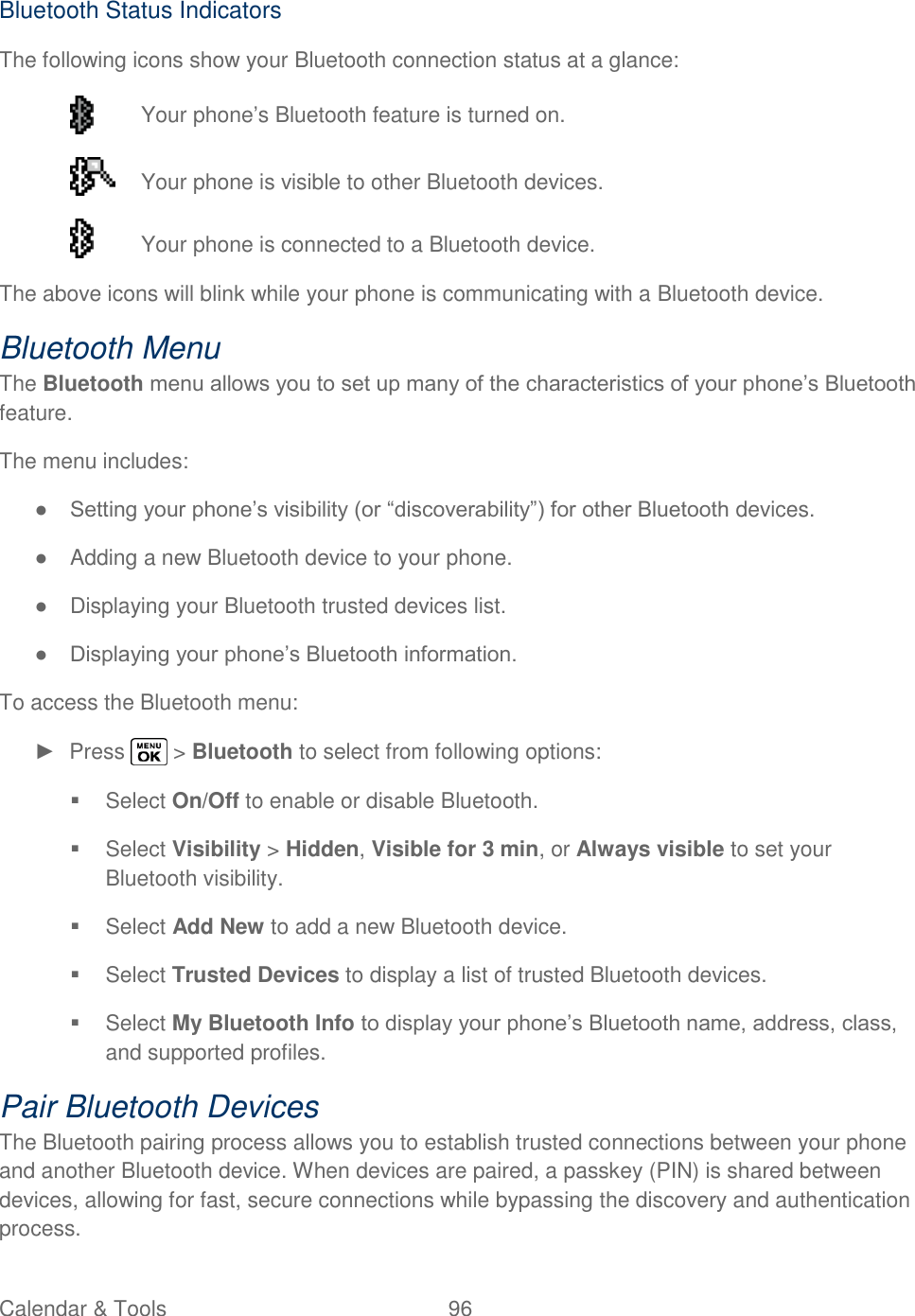  Calendar &amp; Tools  96   Bluetooth Status Indicators The following icons show your Bluetooth connection status at a glance:  Your phone‘s Bluetooth feature is turned on.   Your phone is visible to other Bluetooth devices.   Your phone is connected to a Bluetooth device. The above icons will blink while your phone is communicating with a Bluetooth device. Bluetooth Menu The Bluetooth menu allows you to set up many of the characteristics of your phone‘s Bluetooth feature. The menu includes: ● Setting your phone‘s visibility (or ―discoverability‖) for other Bluetooth devices. ●  Adding a new Bluetooth device to your phone. ●  Displaying your Bluetooth trusted devices list. ● Displaying your phone‘s Bluetooth information. To access the Bluetooth menu: ►  Press   &gt; Bluetooth to select from following options:   Select On/Off to enable or disable Bluetooth.   Select Visibility &gt; Hidden, Visible for 3 min, or Always visible to set your Bluetooth visibility.   Select Add New to add a new Bluetooth device.   Select Trusted Devices to display a list of trusted Bluetooth devices.   Select My Bluetooth Info to display your phone‘s Bluetooth name, address, class, and supported profiles. Pair Bluetooth Devices The Bluetooth pairing process allows you to establish trusted connections between your phone and another Bluetooth device. When devices are paired, a passkey (PIN) is shared between devices, allowing for fast, secure connections while bypassing the discovery and authentication process. 