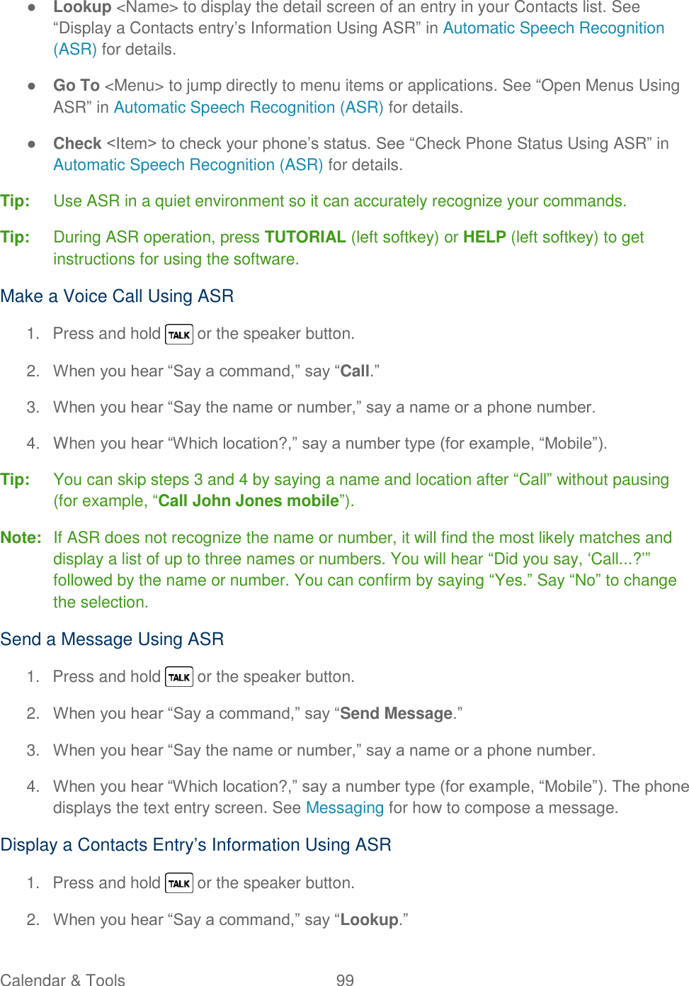  Calendar &amp; Tools  99   ● Lookup &lt;Name&gt; to display the detail screen of an entry in your Contacts list. See ―Display a Contacts entry‘s Information Using ASR‖ in Automatic Speech Recognition (ASR) for details. ● Go To &lt;Menu&gt; to jump directly to menu items or applications. See ―Open Menus Using ASR‖ in Automatic Speech Recognition (ASR) for details. ● Check &lt;Item&gt; to check your phone‘s status. See ―Check Phone Status Using ASR‖ in Automatic Speech Recognition (ASR) for details. Tip:  Use ASR in a quiet environment so it can accurately recognize your commands. Tip:  During ASR operation, press TUTORIAL (left softkey) or HELP (left softkey) to get instructions for using the software. Make a Voice Call Using ASR  1.  Press and hold   or the speaker button. 2. When you hear ―Say a command,‖ say ―Call.‖ 3. When you hear ―Say the name or number,‖ say a name or a phone number. 4.  When you hear ―Which location?,‖ say a number type (for example, ―Mobile‖). Tip:  You can skip steps 3 and 4 by saying a name and location after ―Call‖ without pausing (for example, ―Call John Jones mobile‖). Note:  If ASR does not recognize the name or number, it will find the most likely matches and display a list of up to three names or numbers. You will hear ―Did you say, ‗Call...?‘‖ followed by the name or number. You can confirm by saying ―Yes.‖ Say ―No‖ to change the selection. Send a Message Using ASR 1.  Press and hold   or the speaker button. 2. When you hear ―Say a command,‖ say ―Send Message.‖ 3. When you hear ―Say the name or number,‖ say a name or a phone number. 4. When you hear ―Which location?,‖ say a number type (for example, ―Mobile‖). The phone displays the text entry screen. See Messaging for how to compose a message. Display a Contacts Entry‘s Information Using ASR 1.  Press and hold   or the speaker button. 2. When you hear ―Say a command,‖ say ―Lookup.‖ 