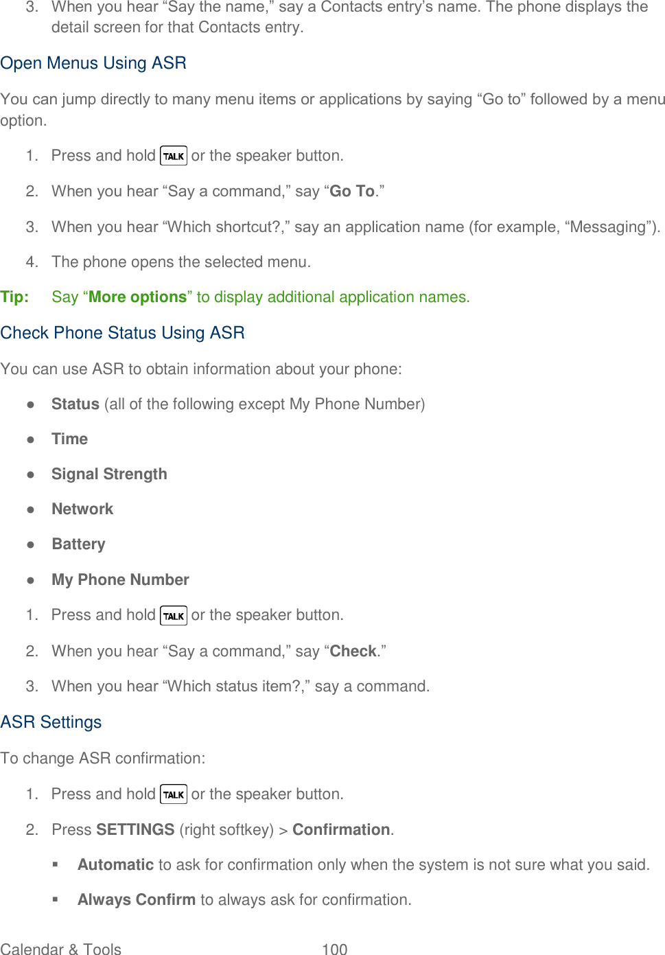  Calendar &amp; Tools  100   3. When you hear ―Say the name,‖ say a Contacts entry‘s name. The phone displays the detail screen for that Contacts entry. Open Menus Using ASR You can jump directly to many menu items or applications by saying ―Go to‖ followed by a menu option. 1.  Press and hold   or the speaker button. 2. When you hear ―Say a command,‖ say ―Go To.‖ 3. When you hear ―Which shortcut?,‖ say an application name (for example, ―Messaging‖). 4.  The phone opens the selected menu. Tip:  Say ―More options‖ to display additional application names. Check Phone Status Using ASR You can use ASR to obtain information about your phone: ● Status (all of the following except My Phone Number) ● Time ● Signal Strength ● Network ● Battery ● My Phone Number 1.  Press and hold   or the speaker button. 2.  When you hear ―Say a command,‖ say ―Check.‖ 3. When you hear ―Which status item?,‖ say a command. ASR Settings To change ASR confirmation: 1.  Press and hold   or the speaker button. 2.  Press SETTINGS (right softkey) &gt; Confirmation.  Automatic to ask for confirmation only when the system is not sure what you said.  Always Confirm to always ask for confirmation. 