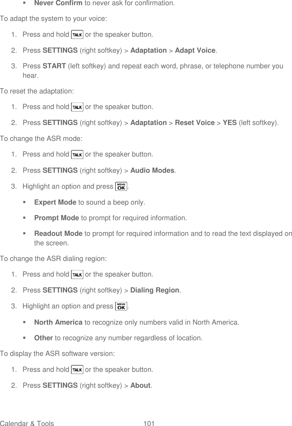  Calendar &amp; Tools  101    Never Confirm to never ask for confirmation. To adapt the system to your voice: 1.  Press and hold   or the speaker button. 2.  Press SETTINGS (right softkey) &gt; Adaptation &gt; Adapt Voice. 3.  Press START (left softkey) and repeat each word, phrase, or telephone number you hear. To reset the adaptation: 1.  Press and hold   or the speaker button. 2.  Press SETTINGS (right softkey) &gt; Adaptation &gt; Reset Voice &gt; YES (left softkey). To change the ASR mode: 1.  Press and hold   or the speaker button. 2.  Press SETTINGS (right softkey) &gt; Audio Modes. 3.  Highlight an option and press  .  Expert Mode to sound a beep only.  Prompt Mode to prompt for required information.  Readout Mode to prompt for required information and to read the text displayed on the screen. To change the ASR dialing region: 1.  Press and hold   or the speaker button. 2.  Press SETTINGS (right softkey) &gt; Dialing Region. 3.  Highlight an option and press  .  North America to recognize only numbers valid in North America.  Other to recognize any number regardless of location. To display the ASR software version: 1.  Press and hold   or the speaker button. 2.  Press SETTINGS (right softkey) &gt; About. 