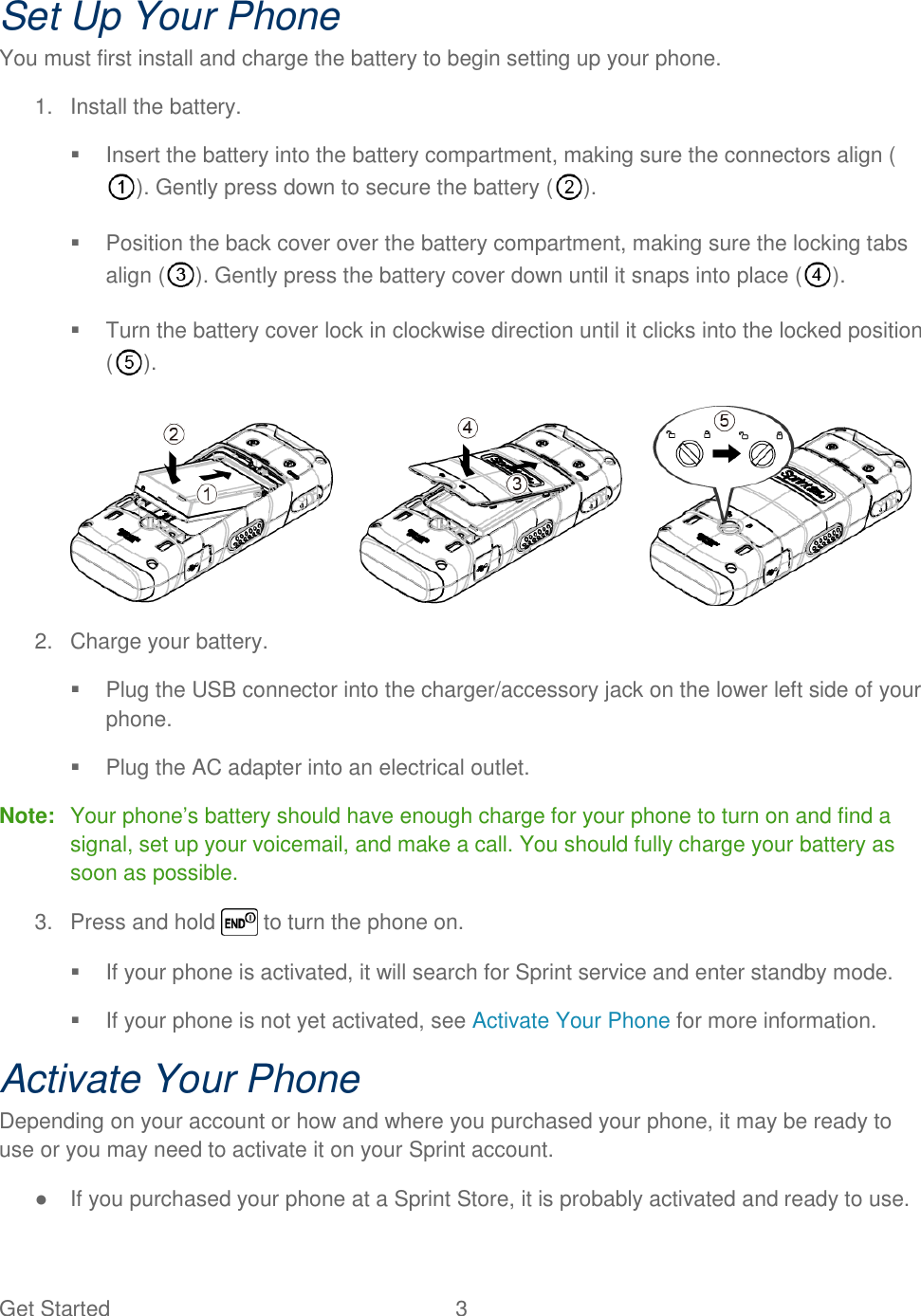 Get Started  3 Set Up Your Phone You must first install and charge the battery to begin setting up your phone. 1.  Install the battery.   Insert the battery into the battery compartment, making sure the connectors align (). Gently press down to secure the battery ( ).   Position the back cover over the battery compartment, making sure the locking tabs align ( ). Gently press the battery cover down until it snaps into place ( ).   Turn the battery cover lock in clockwise direction until it clicks into the locked position ().  2.  Charge your battery.   Plug the USB connector into the charger/accessory jack on the lower left side of your phone.   Plug the AC adapter into an electrical outlet. Note:  Your phone‘s battery should have enough charge for your phone to turn on and find a signal, set up your voicemail, and make a call. You should fully charge your battery as soon as possible. 3.  Press and hold   to turn the phone on.   If your phone is activated, it will search for Sprint service and enter standby mode.   If your phone is not yet activated, see Activate Your Phone for more information. Activate Your Phone Depending on your account or how and where you purchased your phone, it may be ready to use or you may need to activate it on your Sprint account. ●  If you purchased your phone at a Sprint Store, it is probably activated and ready to use. 