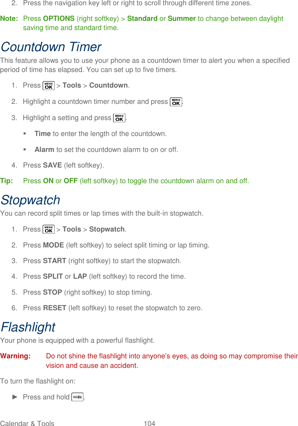  Calendar &amp; Tools  104   2.  Press the navigation key left or right to scroll through different time zones. Note:  Press OPTIONS (right softkey) &gt; Standard or Summer to change between daylight saving time and standard time. Countdown Timer This feature allows you to use your phone as a countdown timer to alert you when a specified period of time has elapsed. You can set up to five timers. 1.  Press   &gt; Tools &gt; Countdown. 2.  Highlight a countdown timer number and press  . 3.  Highlight a setting and press  .  Time to enter the length of the countdown.  Alarm to set the countdown alarm to on or off. 4.  Press SAVE (left softkey). Tip:  Press ON or OFF (left softkey) to toggle the countdown alarm on and off. Stopwatch You can record split times or lap times with the built-in stopwatch. 1.  Press   &gt; Tools &gt; Stopwatch. 2.  Press MODE (left softkey) to select split timing or lap timing. 3.  Press START (right softkey) to start the stopwatch. 4.  Press SPLIT or LAP (left softkey) to record the time. 5.  Press STOP (right softkey) to stop timing. 6.  Press RESET (left softkey) to reset the stopwatch to zero. Flashlight Your phone is equipped with a powerful flashlight. Warning:  Do not shine the flashlight into anyone‘s eyes, as doing so may compromise their vision and cause an accident. To turn the flashlight on: ►  Press and hold  . 