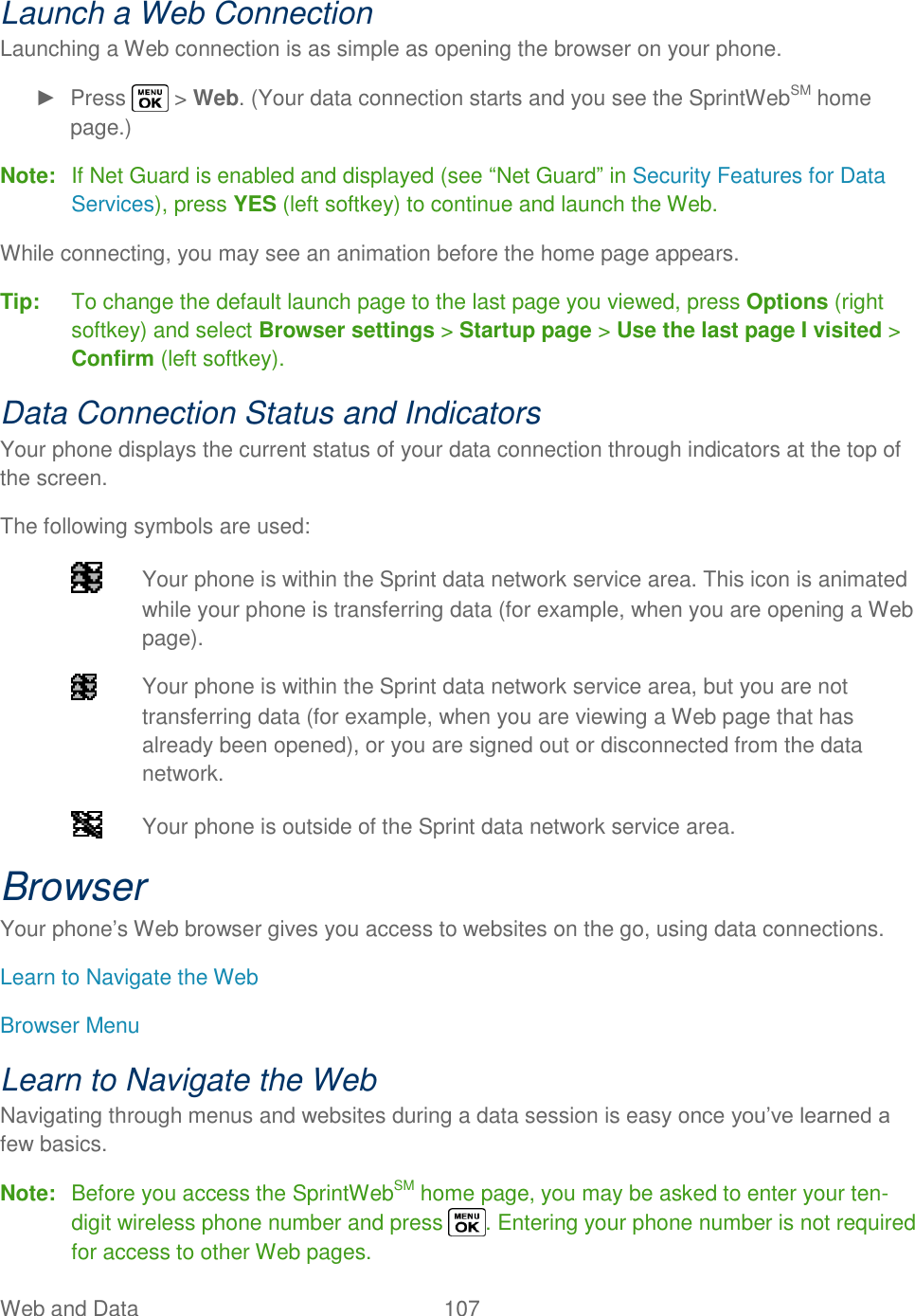  Web and Data  107   Launch a Web Connection Launching a Web connection is as simple as opening the browser on your phone. ►  Press   &gt; Web. (Your data connection starts and you see the SprintWebSM home page.) Note:  If Net Guard is enabled and displayed (see ―Net Guard‖ in Security Features for Data Services), press YES (left softkey) to continue and launch the Web. While connecting, you may see an animation before the home page appears. Tip:  To change the default launch page to the last page you viewed, press Options (right softkey) and select Browser settings &gt; Startup page &gt; Use the last page I visited &gt; Confirm (left softkey). Data Connection Status and Indicators Your phone displays the current status of your data connection through indicators at the top of the screen. The following symbols are used:   Your phone is within the Sprint data network service area. This icon is animated while your phone is transferring data (for example, when you are opening a Web page).   Your phone is within the Sprint data network service area, but you are not transferring data (for example, when you are viewing a Web page that has already been opened), or you are signed out or disconnected from the data network.   Your phone is outside of the Sprint data network service area. Browser Your phone‘s Web browser gives you access to websites on the go, using data connections. Learn to Navigate the Web Browser Menu Learn to Navigate the Web Navigating through menus and websites during a data session is easy once you‘ve learned a few basics. Note:  Before you access the SprintWebSM home page, you may be asked to enter your ten-digit wireless phone number and press  . Entering your phone number is not required for access to other Web pages. 