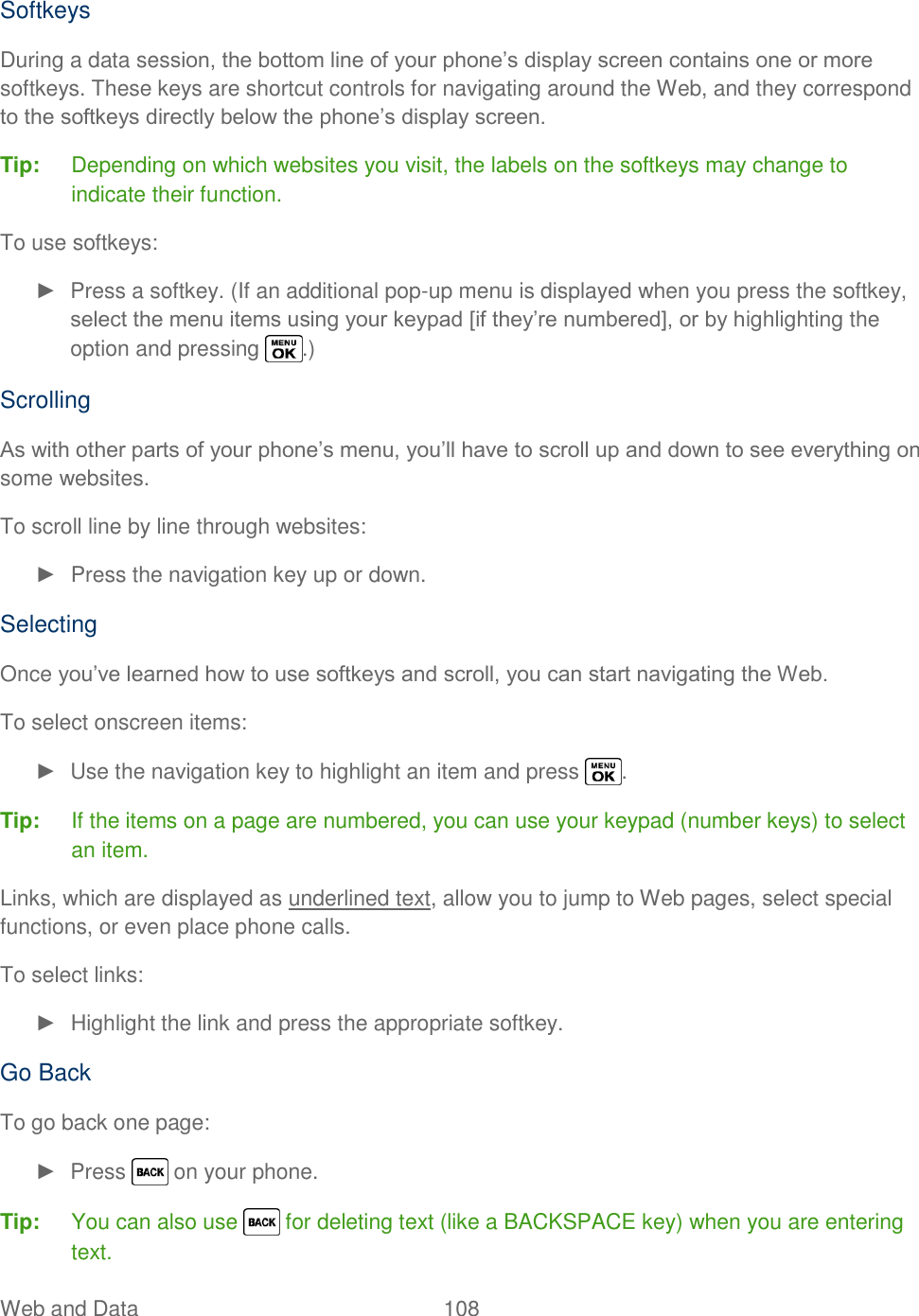  Web and Data  108   Softkeys During a data session, the bottom line of your phone‘s display screen contains one or more softkeys. These keys are shortcut controls for navigating around the Web, and they correspond to the softkeys directly below the phone‘s display screen. Tip:  Depending on which websites you visit, the labels on the softkeys may change to indicate their function. To use softkeys: ►  Press a softkey. (If an additional pop-up menu is displayed when you press the softkey, select the menu items using your keypad [if they‘re numbered], or by highlighting the option and pressing  .) Scrolling As with other parts of your phone‘s menu, you‘ll have to scroll up and down to see everything on some websites. To scroll line by line through websites: ►  Press the navigation key up or down. Selecting Once you‘ve learned how to use softkeys and scroll, you can start navigating the Web. To select onscreen items: ►  Use the navigation key to highlight an item and press  . Tip:  If the items on a page are numbered, you can use your keypad (number keys) to select an item. Links, which are displayed as underlined text, allow you to jump to Web pages, select special functions, or even place phone calls. To select links: ►  Highlight the link and press the appropriate softkey. Go Back To go back one page: ►  Press   on your phone. Tip:  You can also use   for deleting text (like a BACKSPACE key) when you are entering text. 