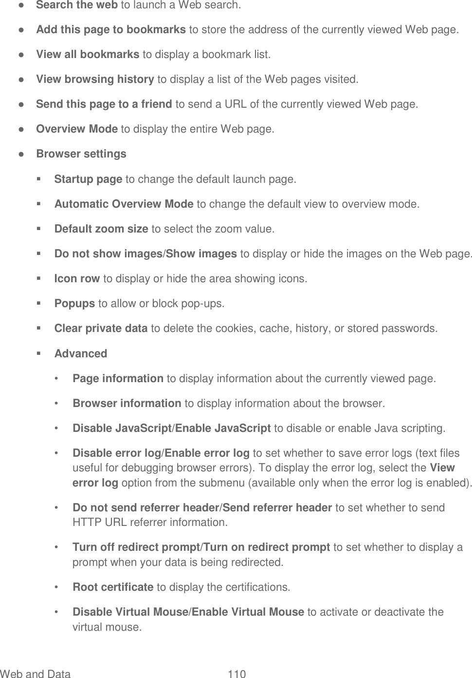  Web and Data  110   ● Search the web to launch a Web search. ● Add this page to bookmarks to store the address of the currently viewed Web page. ● View all bookmarks to display a bookmark list. ● View browsing history to display a list of the Web pages visited. ● Send this page to a friend to send a URL of the currently viewed Web page. ● Overview Mode to display the entire Web page. ● Browser settings  Startup page to change the default launch page.  Automatic Overview Mode to change the default view to overview mode.  Default zoom size to select the zoom value.  Do not show images/Show images to display or hide the images on the Web page.  Icon row to display or hide the area showing icons.  Popups to allow or block pop-ups.  Clear private data to delete the cookies, cache, history, or stored passwords.  Advanced • Page information to display information about the currently viewed page. • Browser information to display information about the browser. • Disable JavaScript/Enable JavaScript to disable or enable Java scripting. • Disable error log/Enable error log to set whether to save error logs (text files useful for debugging browser errors). To display the error log, select the View error log option from the submenu (available only when the error log is enabled). • Do not send referrer header/Send referrer header to set whether to send HTTP URL referrer information. • Turn off redirect prompt/Turn on redirect prompt to set whether to display a prompt when your data is being redirected. • Root certificate to display the certifications. • Disable Virtual Mouse/Enable Virtual Mouse to activate or deactivate the virtual mouse. 