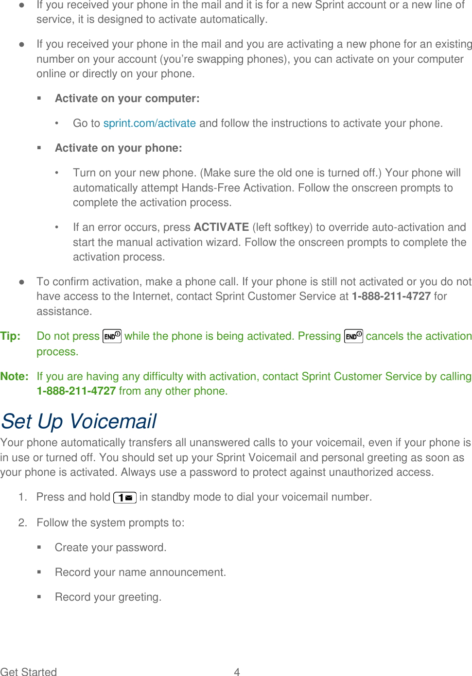 Get Started  4 ●  If you received your phone in the mail and it is for a new Sprint account or a new line of service, it is designed to activate automatically. ●  If you received your phone in the mail and you are activating a new phone for an existing number on your account (you‘re swapping phones), you can activate on your computer online or directly on your phone.  Activate on your computer: •  Go to sprint.com/activate and follow the instructions to activate your phone.  Activate on your phone: •  Turn on your new phone. (Make sure the old one is turned off.) Your phone will automatically attempt Hands-Free Activation. Follow the onscreen prompts to complete the activation process. •  If an error occurs, press ACTIVATE (left softkey) to override auto-activation and start the manual activation wizard. Follow the onscreen prompts to complete the activation process. ●  To confirm activation, make a phone call. If your phone is still not activated or you do not have access to the Internet, contact Sprint Customer Service at 1-888-211-4727 for assistance. Tip:  Do not press   while the phone is being activated. Pressing   cancels the activation process. Note:  If you are having any difficulty with activation, contact Sprint Customer Service by calling 1-888-211-4727 from any other phone. Set Up Voicemail Your phone automatically transfers all unanswered calls to your voicemail, even if your phone is in use or turned off. You should set up your Sprint Voicemail and personal greeting as soon as your phone is activated. Always use a password to protect against unauthorized access. 1.  Press and hold   in standby mode to dial your voicemail number. 2.  Follow the system prompts to:   Create your password.   Record your name announcement.   Record your greeting. 