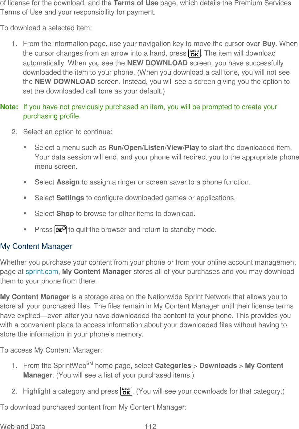  Web and Data  112   of license for the download, and the Terms of Use page, which details the Premium Services Terms of Use and your responsibility for payment. To download a selected item: 1.  From the information page, use your navigation key to move the cursor over Buy. When the cursor changes from an arrow into a hand, press  . The item will download automatically. When you see the NEW DOWNLOAD screen, you have successfully downloaded the item to your phone. (When you download a call tone, you will not see the NEW DOWNLOAD screen. Instead, you will see a screen giving you the option to set the downloaded call tone as your default.) Note:  If you have not previously purchased an item, you will be prompted to create your purchasing profile. 2.  Select an option to continue:   Select a menu such as Run/Open/Listen/View/Play to start the downloaded item. Your data session will end, and your phone will redirect you to the appropriate phone menu screen.   Select Assign to assign a ringer or screen saver to a phone function.   Select Settings to configure downloaded games or applications.   Select Shop to browse for other items to download.   Press   to quit the browser and return to standby mode. My Content Manager Whether you purchase your content from your phone or from your online account management page at sprint.com, My Content Manager stores all of your purchases and you may download them to your phone from there. My Content Manager is a storage area on the Nationwide Sprint Network that allows you to store all your purchased files. The files remain in My Content Manager until their license terms have expired—even after you have downloaded the content to your phone. This provides you with a convenient place to access information about your downloaded files without having to store the information in your phone‘s memory. To access My Content Manager: 1.  From the SprintWebSM home page, select Categories &gt; Downloads &gt; My Content Manager. (You will see a list of your purchased items.) 2.  Highlight a category and press  . (You will see your downloads for that category.) To download purchased content from My Content Manager: 