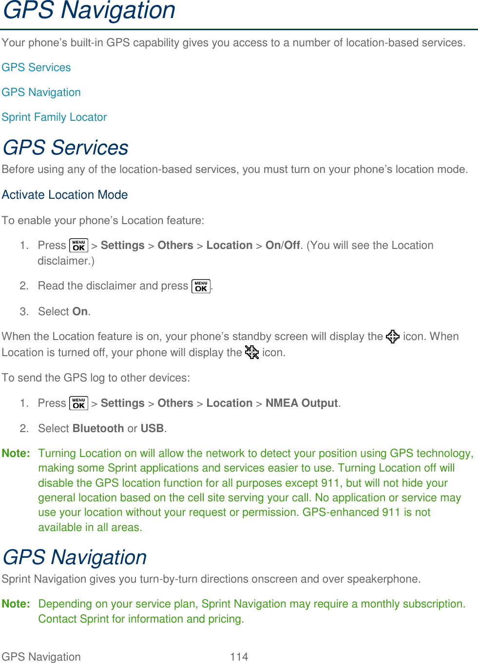  GPS Navigation   114   GPS Navigation Your phone‘s built-in GPS capability gives you access to a number of location-based services. GPS Services GPS Navigation Sprint Family Locator GPS Services Before using any of the location-based services, you must turn on your phone‘s location mode. Activate Location Mode To enable your phone‘s Location feature: 1.  Press   &gt; Settings &gt; Others &gt; Location &gt; On/Off. (You will see the Location disclaimer.) 2.  Read the disclaimer and press  . 3.  Select On. When the Location feature is on, your phone‘s standby screen will display the   icon. When Location is turned off, your phone will display the   icon. To send the GPS log to other devices: 1.  Press   &gt; Settings &gt; Others &gt; Location &gt; NMEA Output. 2.  Select Bluetooth or USB. Note:  Turning Location on will allow the network to detect your position using GPS technology, making some Sprint applications and services easier to use. Turning Location off will disable the GPS location function for all purposes except 911, but will not hide your general location based on the cell site serving your call. No application or service may use your location without your request or permission. GPS-enhanced 911 is not available in all areas. GPS Navigation Sprint Navigation gives you turn-by-turn directions onscreen and over speakerphone. Note:  Depending on your service plan, Sprint Navigation may require a monthly subscription. Contact Sprint for information and pricing. 