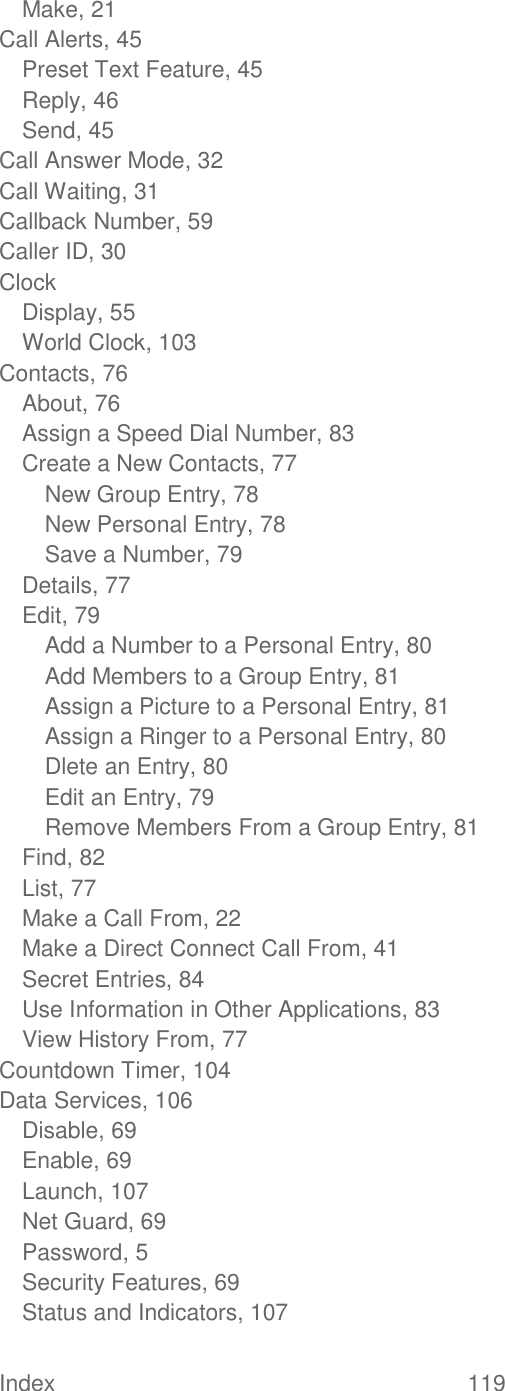  Index  119   Make, 21 Call Alerts, 45 Preset Text Feature, 45 Reply, 46 Send, 45 Call Answer Mode, 32 Call Waiting, 31 Callback Number, 59 Caller ID, 30 Clock Display, 55 World Clock, 103 Contacts, 76 About, 76 Assign a Speed Dial Number, 83 Create a New Contacts, 77 New Group Entry, 78 New Personal Entry, 78 Save a Number, 79 Details, 77 Edit, 79 Add a Number to a Personal Entry, 80 Add Members to a Group Entry, 81 Assign a Picture to a Personal Entry, 81 Assign a Ringer to a Personal Entry, 80 Dlete an Entry, 80 Edit an Entry, 79 Remove Members From a Group Entry, 81 Find, 82 List, 77 Make a Call From, 22 Make a Direct Connect Call From, 41 Secret Entries, 84 Use Information in Other Applications, 83 View History From, 77 Countdown Timer, 104 Data Services, 106 Disable, 69 Enable, 69 Launch, 107 Net Guard, 69 Password, 5 Security Features, 69 Status and Indicators, 107 