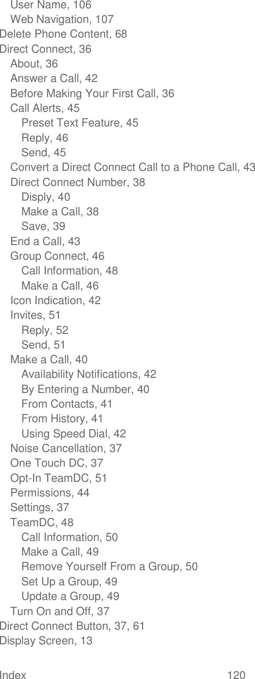  Index  120   User Name, 106 Web Navigation, 107 Delete Phone Content, 68 Direct Connect, 36 About, 36 Answer a Call, 42 Before Making Your First Call, 36 Call Alerts, 45 Preset Text Feature, 45 Reply, 46 Send, 45 Convert a Direct Connect Call to a Phone Call, 43 Direct Connect Number, 38 Disply, 40 Make a Call, 38 Save, 39 End a Call, 43 Group Connect, 46 Call Information, 48 Make a Call, 46 Icon Indication, 42 Invites, 51 Reply, 52 Send, 51 Make a Call, 40 Availability Notifications, 42 By Entering a Number, 40 From Contacts, 41 From History, 41 Using Speed Dial, 42 Noise Cancellation, 37 One Touch DC, 37 Opt-In TeamDC, 51 Permissions, 44 Settings, 37 TeamDC, 48 Call Information, 50 Make a Call, 49 Remove Yourself From a Group, 50 Set Up a Group, 49 Update a Group, 49 Turn On and Off, 37 Direct Connect Button, 37, 61 Display Screen, 13 