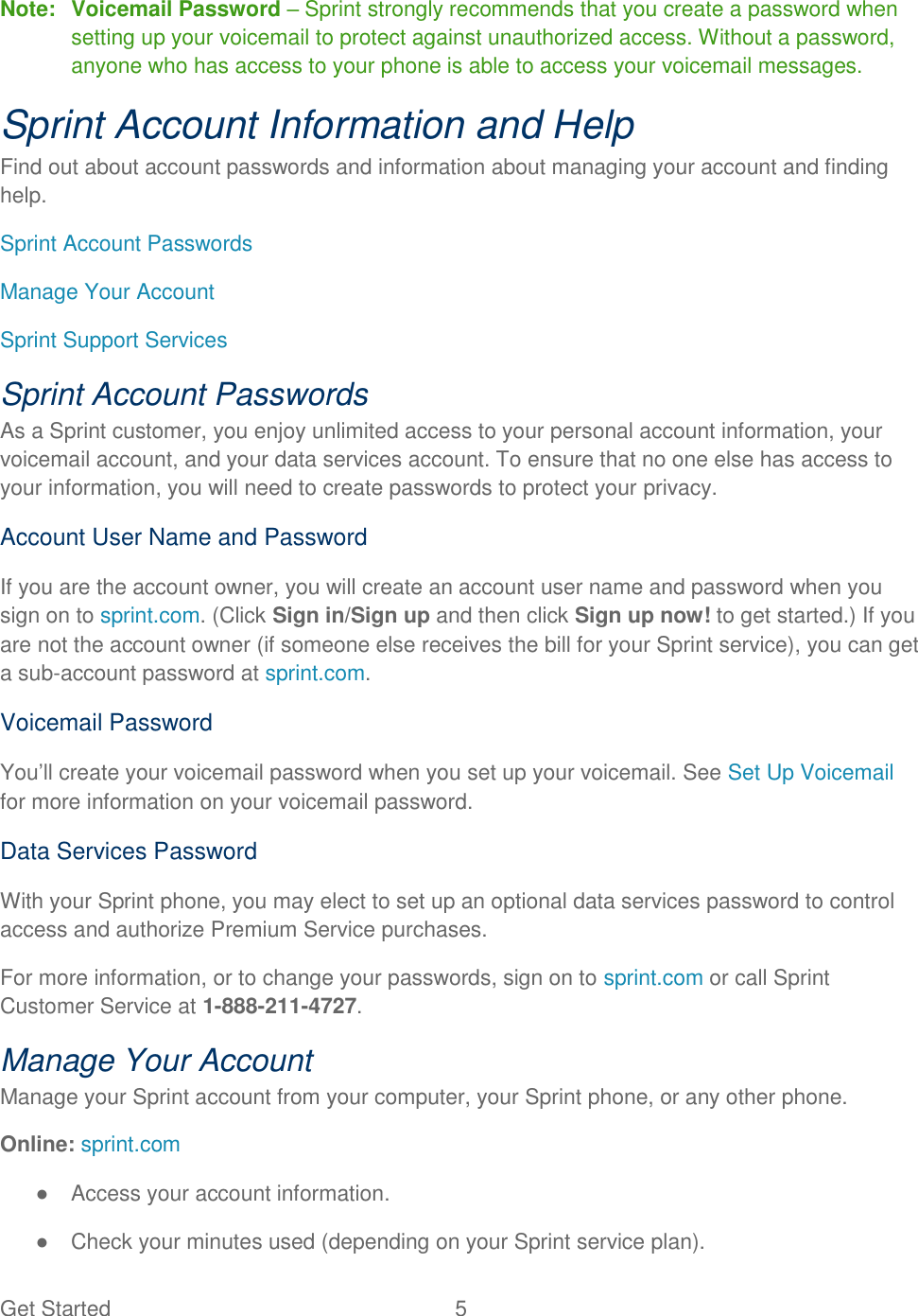 Get Started  5 Note:  Voicemail Password – Sprint strongly recommends that you create a password when setting up your voicemail to protect against unauthorized access. Without a password, anyone who has access to your phone is able to access your voicemail messages. Sprint Account Information and Help Find out about account passwords and information about managing your account and finding help. Sprint Account Passwords Manage Your Account Sprint Support Services Sprint Account Passwords As a Sprint customer, you enjoy unlimited access to your personal account information, your voicemail account, and your data services account. To ensure that no one else has access to your information, you will need to create passwords to protect your privacy. Account User Name and Password If you are the account owner, you will create an account user name and password when you sign on to sprint.com. (Click Sign in/Sign up and then click Sign up now! to get started.) If you are not the account owner (if someone else receives the bill for your Sprint service), you can get a sub-account password at sprint.com. Voicemail Password You‘ll create your voicemail password when you set up your voicemail. See Set Up Voicemail for more information on your voicemail password. Data Services Password With your Sprint phone, you may elect to set up an optional data services password to control access and authorize Premium Service purchases. For more information, or to change your passwords, sign on to sprint.com or call Sprint Customer Service at 1-888-211-4727. Manage Your Account Manage your Sprint account from your computer, your Sprint phone, or any other phone. Online: sprint.com ●  Access your account information. ●  Check your minutes used (depending on your Sprint service plan). 