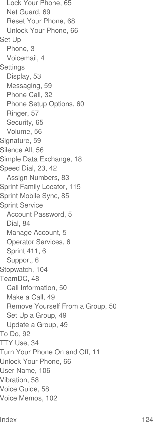  Index  124   Lock Your Phone, 65 Net Guard, 69 Reset Your Phone, 68 Unlock Your Phone, 66 Set Up Phone, 3 Voicemail, 4 Settings Display, 53 Messaging, 59 Phone Call, 32 Phone Setup Options, 60 Ringer, 57 Security, 65 Volume, 56 Signature, 59 Silence All, 56 Simple Data Exchange, 18 Speed Dial, 23, 42 Assign Numbers, 83 Sprint Family Locator, 115 Sprint Mobile Sync, 85 Sprint Service Account Password, 5 Dial, 84 Manage Account, 5 Operator Services, 6 Sprint 411, 6 Support, 6 Stopwatch, 104 TeamDC, 48 Call Information, 50 Make a Call, 49 Remove Yourself From a Group, 50 Set Up a Group, 49 Update a Group, 49 To Do, 92 TTY Use, 34 Turn Your Phone On and Off, 11 Unlock Your Phone, 66 User Name, 106 Vibration, 58 Voice Guide, 58 Voice Memos, 102 