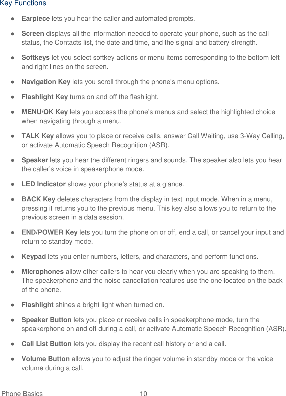   Phone Basics  10    Key Functions ● Earpiece lets you hear the caller and automated prompts. ● Screen displays all the information needed to operate your phone, such as the call status, the Contacts list, the date and time, and the signal and battery strength. ● Softkeys let you select softkey actions or menu items corresponding to the bottom left and right lines on the screen. ● Navigation Key lets you scroll through the phone‘s menu options. ● Flashlight Key turns on and off the flashlight. ● MENU/OK Key lets you access the phone‘s menus and select the highlighted choice when navigating through a menu. ● TALK Key allows you to place or receive calls, answer Call Waiting, use 3-Way Calling, or activate Automatic Speech Recognition (ASR). ● Speaker lets you hear the different ringers and sounds. The speaker also lets you hear the caller‘s voice in speakerphone mode. ● LED Indicator shows your phone‘s status at a glance. ● BACK Key deletes characters from the display in text input mode. When in a menu, pressing it returns you to the previous menu. This key also allows you to return to the previous screen in a data session. ● END/POWER Key lets you turn the phone on or off, end a call, or cancel your input and return to standby mode. ● Keypad lets you enter numbers, letters, and characters, and perform functions. ● Microphones allow other callers to hear you clearly when you are speaking to them. The speakerphone and the noise cancellation features use the one located on the back of the phone. ● Flashlight shines a bright light when turned on. ● Speaker Button lets you place or receive calls in speakerphone mode, turn the speakerphone on and off during a call, or activate Automatic Speech Recognition (ASR). ● Call List Button lets you display the recent call history or end a call. ● Volume Button allows you to adjust the ringer volume in standby mode or the voice volume during a call. 