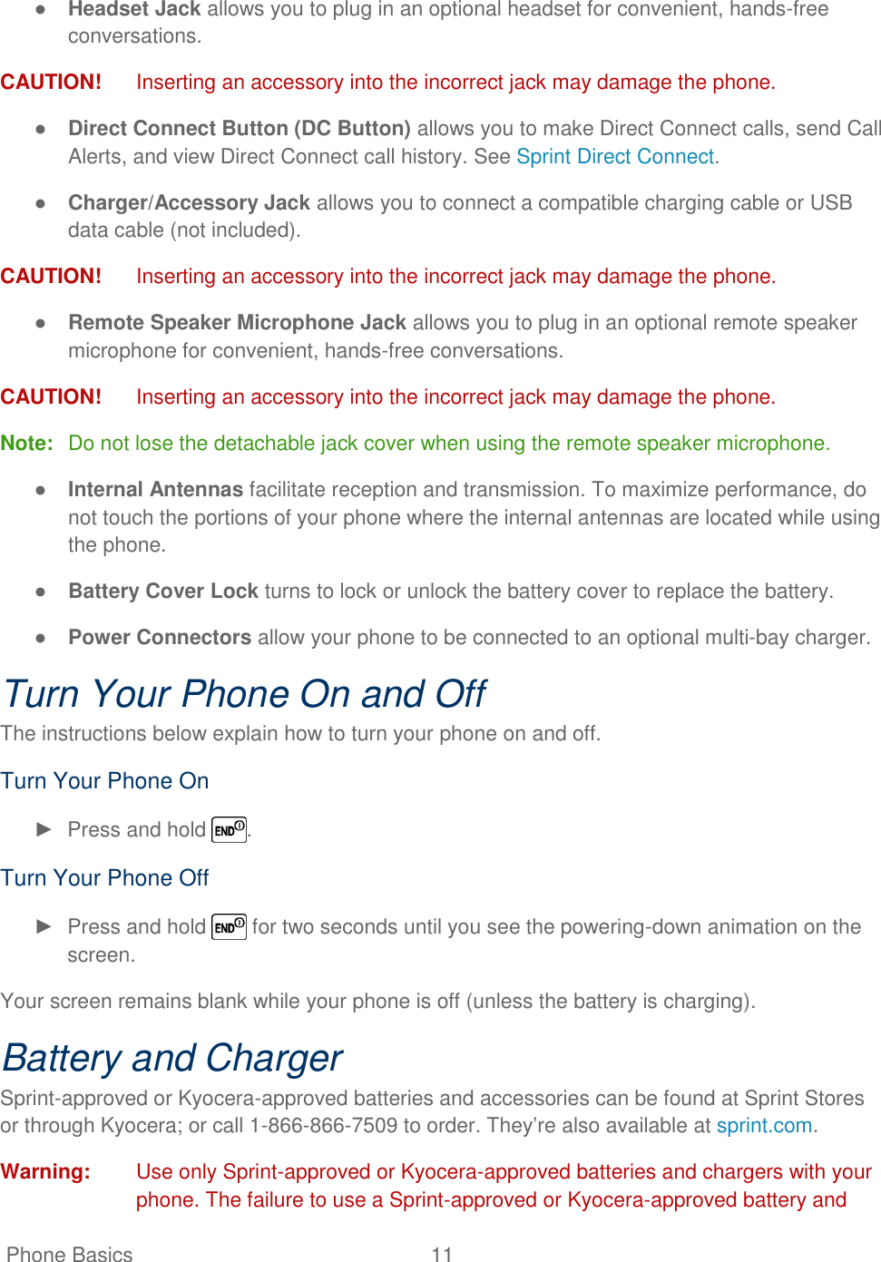   Phone Basics  11   ● Headset Jack allows you to plug in an optional headset for convenient, hands-free conversations. CAUTION!  Inserting an accessory into the incorrect jack may damage the phone. ● Direct Connect Button (DC Button) allows you to make Direct Connect calls, send Call Alerts, and view Direct Connect call history. See Sprint Direct Connect. ● Charger/Accessory Jack allows you to connect a compatible charging cable or USB data cable (not included). CAUTION!  Inserting an accessory into the incorrect jack may damage the phone. ● Remote Speaker Microphone Jack allows you to plug in an optional remote speaker microphone for convenient, hands-free conversations. CAUTION!  Inserting an accessory into the incorrect jack may damage the phone. Note:  Do not lose the detachable jack cover when using the remote speaker microphone. ● Internal Antennas facilitate reception and transmission. To maximize performance, do not touch the portions of your phone where the internal antennas are located while using the phone. ● Battery Cover Lock turns to lock or unlock the battery cover to replace the battery. ● Power Connectors allow your phone to be connected to an optional multi-bay charger. Turn Your Phone On and Off The instructions below explain how to turn your phone on and off. Turn Your Phone On ►  Press and hold  . Turn Your Phone Off ►  Press and hold   for two seconds until you see the powering-down animation on the screen. Your screen remains blank while your phone is off (unless the battery is charging). Battery and Charger Sprint-approved or Kyocera-approved batteries and accessories can be found at Sprint Stores or through Kyocera; or call 1-866-866-7509 to order. They‘re also available at sprint.com. Warning:  Use only Sprint-approved or Kyocera-approved batteries and chargers with your phone. The failure to use a Sprint-approved or Kyocera-approved battery and 