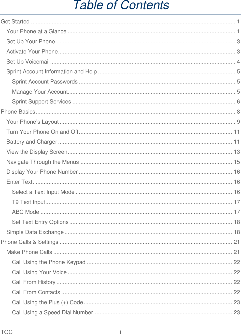 TOC  i   Table of Contents Get Started ................................................................................................................................ 1 Your Phone at a Glance ......................................................................................................... 1 Set Up Your Phone................................................................................................................. 3 Activate Your Phone ............................................................................................................... 3 Set Up Voicemail .................................................................................................................... 4 Sprint Account Information and Help ...................................................................................... 5 Sprint Account Passwords .................................................................................................. 5 Manage Your Account......................................................................................................... 5 Sprint Support Services ...................................................................................................... 6 Phone Basics ............................................................................................................................. 8 Your Phone‘s Layout .............................................................................................................. 9 Turn Your Phone On and Off .................................................................................................11 Battery and Charger ..............................................................................................................11 View the Display Screen ........................................................................................................13 Navigate Through the Menus ................................................................................................15 Display Your Phone Number .................................................................................................16 Enter Text ..............................................................................................................................16 Select a Text Input Mode ...................................................................................................16 T9 Text Input ......................................................................................................................17 ABC Mode .........................................................................................................................17 Set Text Entry Options .......................................................................................................18 Simple Data Exchange ..........................................................................................................18 Phone Calls &amp; Settings .............................................................................................................21 Make Phone Calls .................................................................................................................21 Call Using the Phone Keypad ............................................................................................22 Call Using Your Voice ........................................................................................................22 Call From History ...............................................................................................................22 Call From Contacts ............................................................................................................22 Call Using the Plus (+) Code ..............................................................................................23 Call Using a Speed Dial Number ........................................................................................23 