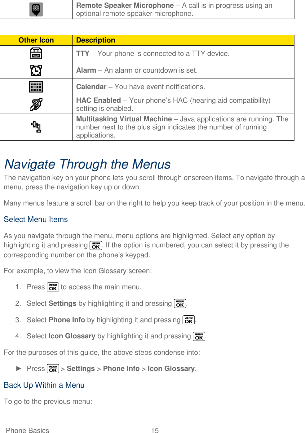   Phone Basics  15    Remote Speaker Microphone – A call is in progress using an optional remote speaker microphone.  Other Icon Description  TTY – Your phone is connected to a TTY device.  Alarm – An alarm or countdown is set.  Calendar – You have event notifications.  HAC Enabled – Your phone‘s HAC (hearing aid compatibility) setting is enabled.  Multitasking Virtual Machine – Java applications are running. The number next to the plus sign indicates the number of running applications.  Navigate Through the Menus The navigation key on your phone lets you scroll through onscreen items. To navigate through a menu, press the navigation key up or down. Many menus feature a scroll bar on the right to help you keep track of your position in the menu. Select Menu Items As you navigate through the menu, menu options are highlighted. Select any option by highlighting it and pressing  . If the option is numbered, you can select it by pressing the corresponding number on the phone‘s keypad. For example, to view the Icon Glossary screen: 1.  Press   to access the main menu. 2.  Select Settings by highlighting it and pressing  . 3.  Select Phone Info by highlighting it and pressing  . 4.  Select Icon Glossary by highlighting it and pressing  . For the purposes of this guide, the above steps condense into: ►  Press   &gt; Settings &gt; Phone Info &gt; Icon Glossary. Back Up Within a Menu To go to the previous menu: 