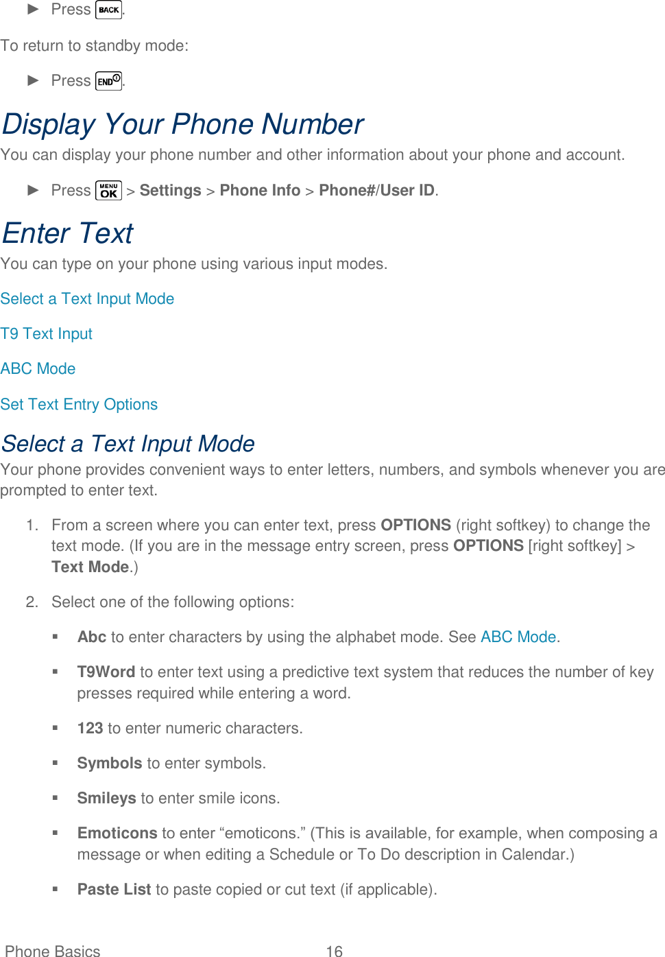   Phone Basics  16   ►  Press  . To return to standby mode: ►  Press  . Display Your Phone Number You can display your phone number and other information about your phone and account.  ►  Press   &gt; Settings &gt; Phone Info &gt; Phone#/User ID. Enter Text You can type on your phone using various input modes. Select a Text Input Mode T9 Text Input ABC Mode Set Text Entry Options Select a Text Input Mode Your phone provides convenient ways to enter letters, numbers, and symbols whenever you are prompted to enter text. 1.  From a screen where you can enter text, press OPTIONS (right softkey) to change the text mode. (If you are in the message entry screen, press OPTIONS [right softkey] &gt; Text Mode.) 2.  Select one of the following options:  Abc to enter characters by using the alphabet mode. See ABC Mode.  T9Word to enter text using a predictive text system that reduces the number of key presses required while entering a word.  123 to enter numeric characters.  Symbols to enter symbols.  Smileys to enter smile icons.  Emoticons to enter ―emoticons.‖ (This is available, for example, when composing a message or when editing a Schedule or To Do description in Calendar.)  Paste List to paste copied or cut text (if applicable). 